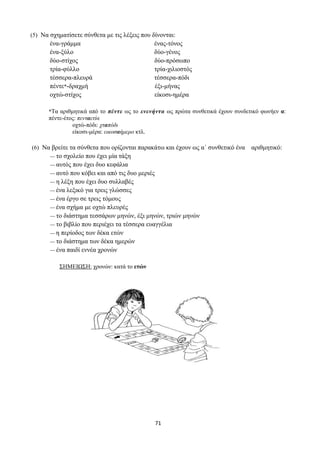 71
(5) Να σχηματίσετε σύνθετα με τις λέξεις που δίνονται:
ένα-γράμμα ένας-τόνος
ένα-ξύλο δύο-γένος
δύο-στίχος δύο-πρόσωπο
τρία-φύλλο τρία-χιλιοστός
τέσσερα-πλευρά τέσσερα-πόδι
πέντε*-δραχμή έξι-μήνας
οχτώ-στίχος είκοσι-ημέρα
*Τα αριθμητικά από το πέντε ως το ενενήντα ως πρώτα συνθετικά έχουν συνδετικό φωνήεν α:
πέντε-έτος: πενταετία
οχτώ-πόδι: χταπόδι
είκοσι-μέρα: εικοσαήμερο κτλ.
(6) Να βρείτε τα σύνθετα που ορίζονται παρακάτω και έχουν ως α΄ συνθετικό ένα αριθμητικό:
— το σχολείο που έχει μία τάξη
— αυτός που έχει δυο κεφάλια
— αυτό που κόβει και από τις δυο μεριές
— η λέξη που έχει δυο συλλαβές
— ένα λεξικό για τρεις γλώσσες
— ένα έργο σε τρεις τόμους
— ένα σχήμα με οχτώ πλευρές
— το διάστημα τεσσάρων μηνών, έξι μηνών, τριών μηνών
— το βιβλίο που περιέχει τα τέσσερα ευαγγέλια
— η περίοδος των δέκα ετών
— το διάστημα των δέκα ημερών
— ένα παιδί εννέα χρονών
ΣΗΜΕΙΩΣΗ: χρονών: κατά το ετών
 