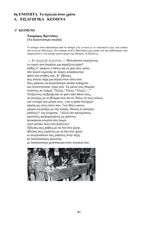 87
4η ΕΝΟΤΗΤΑ Το σχολείο στον χρόνο
Α. ΕΙΣΑΓΩΓΙΚΑ ΚΕΙΜΕΝΑ
1ο ΚΕΙΜΕΝΟ
Νικηφόρος Βρεττάκος
[Τα δεκατέσσερα παιδιά]
Το ποίημα είναι απόσπασμα από το ποίημα Στη γυναίκα με το τσακισμένο χέρι, που ανήκει
στη συλλογή Οδοιπορία. Στο ποίημα αυτό ο Βρεττάκος μας μιλάει για μια καθηγήτρια, που
υπηρετούσε σ’ ένα φτωχό ορεινό χωριό της Ηπείρου, το Καλέντζι.
«...Ἐν ἀρχῇ ἦν ἡ ἀγάπη...» Μελωδούσε γιομίζοντας
το γυμνό σου δωμάτιο μια παράξενη άρπα*
καθώς σ’ έπαιρνε ο ύπνος και το χέρι σου, κρύο,
σαν κλωνί λεμονιάς σε νεκρό, αναπαύονταν
πάνω στο στήθος σου. Κ’ έβλεπες
πως άνοιγε τάχα μια πόρτα στον ύπνο σου.
Πως μπαίναν τα δεκατέσσερα παιδιά λυπημένα
και στεκόντουσαν γύρω σου. Τα μάτια τους θύμιζαν
σταγόνες σε τζάμια: "Έλεος ! Έλεος ! Έλεος !..."
Τινάζοντας τη βροχή και το χιόνι από πάνω τους,
τα ζύγιαζες με το βλέμμα σου σα να ’θελες να τους κόψεις
την ευτυχία στα μέτρα τους , ενώ η άρπα συνέχιζεν
απαλά μες στον ύπνο σου: "ό,τι θέλει κανείς
μπορεί να φτιάξει με την αγάπη. Ήλιους κι αστέρια,
ροδώνες* και κλήματα..."Αλλά εσύ προτιμούσες
μποτίτσες φοδραρισμένες με μάλλινο,
πουκάμισα κλειστά στο λαιμό-
γιατί φυσάει πολύ στο Καλέντζι!
Έβλεπες πως ράβεις με τα δυο σου χέρια,
έβλεπες πως ζυμώνεις με τα δυο σου χέρια
κι ονειρευόσουν πως μπαίνεις στην τάξη
με δεκατέσσερες φορεσιές,
με δεκατέσσερα χριστόψωμα στην αγκαλιά σου.
 