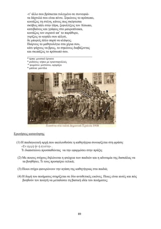 89
-τ’ άλλο σου βρίσκεται τυλιγμένο σε συννεφιά-
τα δάχτυλά σου είναι πέντε. Σηκώνεις το πρόσωπο,
κοιτάζεις τη στέγη, κάνεις πως σκέφτεσαι
σκύβεις πάλι στην έδρα, ξεφυλλίζεις τον Αίσωπο,
κατεβαίνεις και γράφεις στο μαυροπίνακα,
κοιτάζεις τον ουρανό απ’ το παράθυρο,
γυρίζεις το κεφάλι σου αλλού,
δε μπορείς άλλο παρά να κλάψεις.
Παίρνεις το μαθητολόγιο στα χέρια σου,
κάτι ψάχνεις να βρεις, το σηκώνεις διαβάζοντας
και σκεπάζεις το πρόσωπό σου.
________________________________________
* άρπα: μουσικό όργανο
* ροδώνες: κήποι με τριανταφυλλιές
* ψωμώνω: μεστώνω, ωριμάζω
* μπόλια: μαντίλα
Ερωτήσεις κατανόησης
(1) Η παιδαγωγική αρχή που ακολουθούσε η καθηγήτρια συνοψίζεται στη φράση:
«Ἐν ἀρχῇ ἦν ἡ ἀγάπη» .
Τι διαπιστώνει προσπαθώντας να την εφαρμόσει στην πράξη;
(2) Με ποιους στίχους δηλώνεται η φτώχεια των παιδιών και η αδυναμία της δασκάλας να
τα βοηθήσει; Τι τους προσφέρει τελικά;
(3) Ποιοι στίχοι φανερώνουν την αγάπη της καθηγήτριας στα παιδιά;
(4) Η δομή του ποιήματος στηρίζεται σε δύο αντιθετικές εικόνες. Ποιες είναι αυτές και πώς
βοηθούν τον ποιητή να μεταδώσει τη βασική ιδέα του ποιήματος;
 