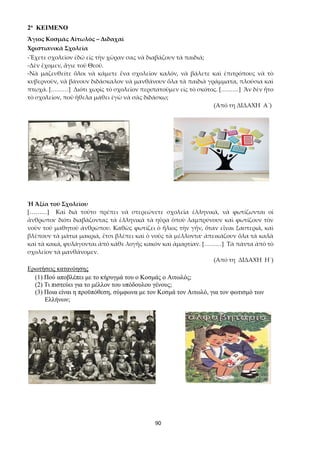 90
2ο ΚΕΙΜΕΝΟ
Ἅγιος Κοσμᾶς Αἰτωλός – Διδαχαί
Χριστιανικὰ Σχολεῖα
-Ἔχετε σχολεῖον ἐδῶ εἰς τὴν χῶραν σας νὰ διαβάζουν τὰ παιδιά;
-Δὲν ἔχομεν, ἅγιε τοῦ Θεοῦ.
-Νὰ μαζευθείτε ὅλοι νὰ κάμετε ἕνα σχολεῖον καλόν, νὰ βάλετε καὶ ἐπιτρόπους νὰ τὸ
κυβερνοῦν, νὰ βάνουν διδάσκαλον νὰ μανθάνουν ὅλα τὰ παιδιὰ γράμματα, πλούσια καὶ
πτωχά. [………] Διότι χωρὶς τὸ σχολεῖον περιπατοῦμεν εἰς τὸ σκότος. [………] Ἂν δὲν ἦτο
τὸ σχολεῖον, ποῦ ἤθελα μάθει ἐγὼ νὰ σᾶς διδάσκω;
(Από τη ΔΙΔΑΧΗ Α´)
Ἡ Ἀξία τοῦ Σχολείου
[………] Καὶ διὰ τοῦτο πρέπει νὰ στερεώνετε σχολεῖα ἑλληνικά, νὰ φωτίζωνται οἱ
ἄνθρωποι· διότι διαβάζοντας τὰ ἑλληνικὰ τὰ ηὕρα ὁποὺ λαμπρύνουν καὶ φωτίζουν τὸν
νοῦν τοῦ μαθητοῦ ἀνθρώπου. Καθὼς φωτίζει ὁ ἥλιος τὴν γῆν, ὅταν εἶναι ξαστεριά, καὶ
βλέπουν τὰ μάτια μακριά, ἔτσι βλέπει καὶ ὁ νοῦς τὰ μέλλοντα· ἀπεικάζουν ὅλα τὰ καλὰ
καὶ τὰ κακά, φυλάγονται ἀπὸ κάθε λογῆς κακὸν καὶ ἁμαρτίαν. [………] Τὰ πάντα ἀπὸ τὸ
σχολεῖον τὰ μανθάνομεν.
(Από τη ΔΙΔΑΧΗ Η´)
Ερωτήσεις κατανόησης
(1) Πού αποβλέπει με το κήρυγμά του ο Κοσμάς ο Αιτωλός;
(2) Τι πιστεύει για το μέλλον του υπόδουλου γένους;
(3) Ποια είναι η προϋπόθεση, σύμφωνα με τον Κοσμά τον Αιτωλό, για τον φωτισμό των
Ελλήνων;
 