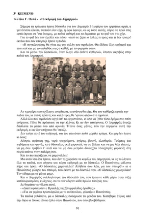91
3ο ΚΕΙΜΕΝΟ
Κατίνα Γ. Παπά - «Η εκδρομή του Δημητρού»
Σήμερα τα πράματα ήτανε δύσκολα για τον Δημητρό. Η μητέρα του ερχότανε αργά, η
γειτόνισσα έλειπε, σαπούνι δεν είχε, η ώρα έφευγε, κι ως τόσο αυτός, αύριο το πρωί στις
εφτά έπρεπε να ’ναι έτοιμος, με ποδιά καθαρή και το δεματάκι με το φαΐ του στο χέρι.
Για το φαΐ δεν τον έμελλε και τόσο· «πού σε ξέρει ο άλλος τι τρως και τι δεν τρως»!
εκείνο που τον επείραζε ήτανε η ποδιά.
- «Η συγκέντρωσις θα γίνει εις την αυλήν του σχολείου. Θα έλθετε όλοι καθαροί και
τακτικοί και με το καλαθάκι σας ο καθείς με το φαγητόν του».
Και τα μάτια του δασκάλου, όταν έλεγε «θα έλθετε καθαροί», έπεσαν ακριβώς στην
ποδιά του Δημητρού.
Αν η μητέρα του σχόλαινε ενωρίτερα, τι ανάγκη θα είχε; Θα του καθάριζε ωραία την
ποδιά του, κι αυτός πρώτος και καλύτερος θα ’φτανε αύριο στο σχολειό.
Αλλά έλα που σχολούσε αργά απ' το εργοστάσιο, κι όσο να ’ρθει τόσο δρόμο στο σπίτι
ενύχτωνε. Πότε θα πρόφτανε να την πλύνει; Κι αν δεν εστέγνωνε; Ο Δημητρός άνοιξε
διάπλατα τα μάτια του από αγωνία. Ήτανε ένας μήνας, που την περίμενε αυτή την
εκδρομή, κι αν δεν επήγαινε θα ’σκαζε.
Δεν επήγε ποτέ του εκδρομή, και του φαινόταν πολύ μεγάλο πράμα. Και μη δεν ήτανε
κι όλας;
Δέντρα, πράσινη γης, νερά τρεχούμενα, αγέρας, βουνό, ελευθερία. Τούμπες και
πηδήματα και φωνές, κι ο δάσκαλος εκεί μπροστά, να σε βλέπει και να μη λέει τίποτες·
να μη σου τραβάει τ’ αυτί και να μη σου μετράει δεκαοχτώ τσουχτερές χαρακιές στη
σειρά απάνω στην παλάμη σου.
Και το πιο παράξενο, να χαμογελάει!
Μα αυτό ίσα-ίσα ήτανε, που δεν το χωρούσε το κεφάλι του Δημητρού, κι ας το λέγανε
όλα τα παιδιά, που πήγανε και πέρσι εκδρομή με το δάσκαλο. Ο Πανούτσος μάλιστα
πήρε και όρκο. «Ο δάσκαλος χαμογελάει! Αλήθεια σου λέω, μα τον σταυρό!» κι ο
Πανούτσος φίλησε τον σταυρό, που έκανε με τα δάκτυλά του. «Ο δάσκαλος χαμογελάει!
Τον είδαμε με τα μάτια μας».
Και ο Δημητρός συλλογίστηκε τον δάσκαλό του, που έμπαινε κάθε μέρα στην τάξη
κατσουφιασμένος κι άγριος, σα να τον έδερνε κάθε πρωί ο πατέρας του.
Δε θυμάται να γέλασε ποτέ.
- «Διατί εφόνευσεν ο Ηρακλής τας Στυμφαλίδας όρνιθας;»
- «Για να γεμίσει προσκέφαλα με τα πούπουλα», φώναξε ο Πανούτσος.
Τα παιδιά γελάσανε, μα ο δάσκαλος σούφρωσε τα φρύδια του. Κατέβηκε άγριος από
την έδρα κι έδωκε τέτοιο ξύλο στον Πανούτσο, που όλοι βουβάθηκαν.
 