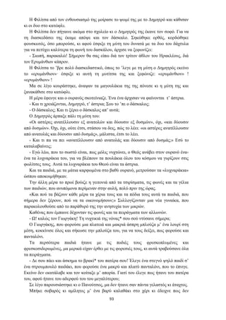 93
Η Φιλίτσα από τον ενθουσιασμό της μοίρασε το ψωμί της με το Δημητρό και κάθισαν
κι οι δυο στο κατώφλι.
Η Φιλίτσα δεν πήγαινε ακόμα στο σχολείο κι ο Δημητρός της έκανε τον σοφό. Για να
τη διασκεδάσει της έκαμε απόψε και τον δάσκαλο. Σηκώθηκε ορθός, κορδώθηκε
φουσκωτός, όσο μπορούσε, κι αφού έσφιξε τη μύτη του δυνατά με τα δυο του δάχτυλα
για να πετύχει καλύτερα τη φωνή του δασκάλου, άρχισε να ξεφωνίζει:
- Σιωπή, παρακαλώ! Σήμερον θα σας είπω διά τον τρίτον άθλον του Ηρακλέους, διά
τον Ερυμάνθιον κάπρον.
Η Φιλίτσα το ’βρε πολύ διασκεδαστικό, όπως το ’λεγε με τη μύτη ο Δημητρός εκείνο
το «ερυμάνθιον»· έσφιξε κι αυτή τη μυτίτσα της και ξεφώνιζε: «ερυμάνθιον» !
«ερυμάνθιον» !
Μα σε λίγο κουράστηκε, άναψαν τα μαγουλάκια της της πόνεσε κι η μύτη της και
ξανακάθισε στο κατώφλι.
Η μέρα έφευγε και ο ουρανός σκοτείνιαζε. Ένα ένα άρχισαν να φαίνoνται τ’ άστρια.
- Και τι χρειάζονται, Δημητρό, τ’ άστρια; Σου το ’πε ο δάσκαλος;
- Ο δάσκαλος; Και τι ξέρει ο δάσκαλος απ’ αυτά;
Ο Δημητρός άρπαξε πάλι τη μύτη του:
«Οι αστέρες ανατέλλουσιν εξ ανατολών και δύουσιν εξ δυσμών», όχι, «και δύουσιν
από δυσμών». Όχι, όχι, ούτε έτσι, στάσου να δεις, πώς το λέει: «οι αστέρες ανατέλλουσιν
από ανατολάς και δύουσιν από δυσμάς», μάλιστα, έτσι το λέει.
- Και τι πα να πει «ανατέλλουσιν από ανατολάς και δύουσιν από δυσμάς;» Εσύ το
καταλαβαίνεις;
- Εγώ λέω, που το σωστό είναι, πως μόλις νυχτώνει, ο Θεός ανάβει στον ουρανό ένα-
ένα τα λυχναράκια του, για να βλέπουν τα πουλάκια όλου του κόσμου να γυρίζουν στις
φωλίτσες τους. Αυτά τα λυχναράκια του Θεού είναι τα άστρια.
Και τα παιδιά, με τα μάτια καρφωμένα στο βαθύ ουρανό, μετρούσαν τα «λυχναράκια»
ώσπου απoκoιμήθηκαν.
Την άλλη μέρα το πρωί βούιζε η γειτονιά από τα τσιρίσματα, τις φωνές και τα γέλια
των παιδιών, που ανυπόμονα περίμεναν στην αυλή, πολύ πριν της ώρας.
«Και πού τα βάζουν κάθε μέρα τα χέρια τους και τα πόδια τους αυτά τα παιδιά, που
σήμερα δεν ξέρουν, πού να τα οικονομήσουν;» Συλλογίζονταν μια νέα γυναίκα, που
παρακολουθούσε από το παράθυρό της την ανησυχία των μικρών.
Καθένας που έμπαινε δέχονταν τις φωνές και τα πειράγματα των αλλωνών.
- Ω! καλώς τον Γιωργάκη! Τη νυχτικιά της νόνας* σου σού ντύσανε σήμερα;
Ο Γιωργάκης, που φορούσε μια πλατειά και μακριά άσπρη μπλούζα μ’ ένα λουρί στη
μέση, κοκκίνισε όλος και σήκωσε την μπλούζα του, για να τους δείξει, πως φορούσε και
πανταλόνι.
Τα περσότερα παιδιά ήτανε με τις ποδιές τους φρεσκοπλυμένες και
φρεσκοσιδερωμένες, μα μερικά είχαν έρθει με τις φορεσιές τους, κι αυτά τραβούσανε όλα
τα πειράγματα.
- Δε σου πάει και άσκημα το βρακί* του πατέρα σου! Έλεγε ένα στεγνό ψηλό παιδί σ’
ένα στρουμπουλό παιδάκι, που φορούσε ένα μακρύ και πλατύ πανταλόνι, που το έπνιγε.
Εκείνο δεν εκατάλαβε και τον κοίταξε μ’ απορία. Γιατί του έλεγε πως ήτανε του πατέρα
του, αφού ήτανε του αδερφού του του μεγαλύτερου;
Σε λίγο παρουσιάστηκε κι ο Πανούτσος, μα δεν ήτανε σαν πάντα γελαστός κι άταχτος.
Μπήκε σοβαρός κι αμίλητος μ’ ένα βαρύ καλαθάκι στο χέρι κι έδειχνε πως δεν
 