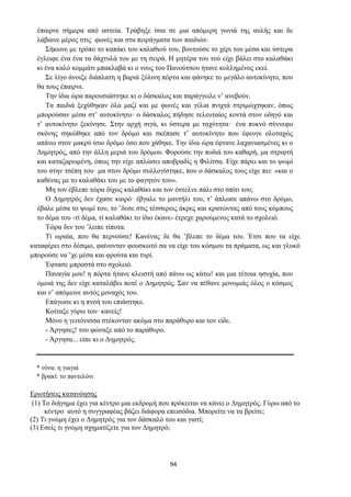 94
έπαιρνε σήμερα από αστεία. Τράβηξε ίσια σε μια απόμερη γωνιά της αυλής και δε
λάβαινε μέρος στις φωνές και στα πειράγματα των παιδιών.
Σήκωνε με τρόπο το καπάκι του καλαθιού του, βουτούσε το χέρι του μέσα και ύστερα
έγλειφε ένα ένα τα δάχτυλά του με τη σειρά. Η μητέρα του τού είχε βάλει στο καλαθάκι
κι ένα καλό κομμάτι μπακλαβά κι ο νους του Πανούτσου ήτανε κολλημένος εκεί.
Σε λίγο άνοιξε διάπλατη η βαριά ξύλινη πόρτα και φάνηκε το μεγάλο αυτοκίνητο, που
θα τους έπαιρνε.
Την ίδια ώρα παρουσιάστηκε κι ο δάσκαλος και παράγγειλε ν’ ανεβούν.
Τα παιδιά ξεχύθηκαν όλα μαζί και με φωνές και γέλια πνιχτά στριμώχτηκαν, όπως
μπορούσαν μέσα στ’ αυτοκίνητο· ο δάσκαλος πήδησε τελευταίος κοντά στον οδηγό και
τ’ αυτοκίνητο ξεκίνησε. Στην αρχή σιγά, κι ύστερα με ταχύτητα· ένα πυκνό σύννεφο
σκόνης σηκώθηκε από τον δρόμο και σκέπασε τ’ αυτοκίνητο που έφευγε ολοταχώς
απάνω στον μακρύ ίσιο δρόμο όσο που χάθηκε. Την ίδια ώρα έφτανε λαχανιασμένος κι ο
Δημητρός, από την άλλη μεριά του δρόμου. Φορούσε την ποδιά του καθαρή, μα στριφτή
και καταζαρωμένη, όπως την είχε απλώσει αποβραδίς η Φιλίτσα. Είχε πάρει και το ψωμί
του στην τσέπη του· μα στον δρόμο συλλογίστηκε, που ο δάσκαλος τους είχε πει: «και ο
καθένας με το καλαθάκι του με το φαγητόν του».
Μη τον έβλεπε τώρα δίχως καλαθάκι και τον έστελνε πάλι στο σπίτι του;
Ο Δημητρός δεν έχασε καιρό· έβγαλε το μαντήλι του, τ’ άπλωσε απάνω στο δρόμο,
έβαλε μέσα το ψωμί του, το ’δεσε στις τέσσερεις άκρες και κρατώντας από τους κόμπους
το δέμα του -τί δέμα, τί καλαθάκι το ίδιο έκανε- έτρεχε χαρούμενος κατά το σχολειό.
Τώρα δεν του ’λειπε τίποτα.
Τί ωραία, που θα περνούσε! Κανένας δε θα ’βλεπε το δέμα του. Έτσι που τα είχε
καταφέρει στο δέσιμο, φαίνoνταν φουσκωτό σα να είχε του κόσμου τα πράματα, ως και γλυκό
μπορούσε να ’χε μέσα και φρούτα και τυρί.
Έφτασε μπροστά στο σχολειό.
Παναγία μου! η πόρτα ήτανε κλειστή από πάνω ως κάτω! και μια τέτοια ησυχία, που
όμοιά της δεν είχε καταλάβει ποτέ ο Δημητρός. Σαν να πέθανε μονομιάς όλος ο κόσμος
και ν’ απόμεινε αυτός μοναχός του.
Επάγωσε κι η πνοή του επιάστηκε.
Κοίταξε γύρω του· κανείς!
Μόνο η γειτόνισσα στέκονταν ακόμα στο παράθυρο και τον είδε.
- Άργησες! του φώναξε από το παράθυρο.
- Άργησα... είπε κι ο Δημητρός.
* νόνα: η γιαγιά
* βρακί: το παντελόνι
Ερωτήσεις κατανόησης
(1) Το διήγημα έχει για κέντρο μια εκδρομή που πρόκειται να κάνει ο Δημητρός. Γύρω από το
κέντρο αυτό η συγγραφέας βάζει διάφορα επεισόδια. Μπορείτε να τα βρείτε;
(2) Τι γνώμη έχει ο Δημητρός για τον δάσκαλό του και γιατί;
(3) Εσείς τι γνώμη σχηματίζετε για τον Δημητρό;
 