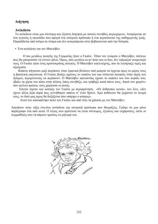 101
Διήγηση
Ανέκδοτο
Το ανέκδοτο είναι μια σύντομη και έξυπνη διήγηση με αστείο συνήθως περιεχόμενο. Αναφέρεται σε
ένα γεγονός ή επεισόδιο που αφορά ένα ιστορικό πρόσωπο ή ένα περιστατικό της καθημερινής ζωής.
Παραδίδεται από στόμα σε στόμα και δεν αναγράφεται ούτε βεβαιώνεται από την Ιστορία.
• Ένα ανέκδοτο για τον Μπετόβεν.
Ο πιο μεγάλος ποιητής της Γερμανίας ήταν ο Γκαίτε. Όταν τον γνώρισε ο Μπετόβεν, πίστευε
πως θα μπορούσαν να γίνουν φίλοι. Όμως, όσο μεγάλοι κι αν ήταν και οι δυο, δεν ταίριαζαν αναμεταξύ
τους. Ο Γκαίτε ήταν ένας αριστοκράτης αυλικός. Ο Μπετόβεν καλλιτέχνης, που δε λογάριαζε τιμές και
αξιώματα.
Κάποτε πήγαιναν μαζί περίπατο, όταν ξαφνικά βλέπουν από μακριά να έρχεται προς το μέρος τους
η βασιλική οικογένεια. Ο Γκαίτε βγάζει αμέσως το καπέλο του και στέκεται σκυφτός στην άκρη του
δρόμου, περιμένοντας να περάσουν. Ο Μπετόβεν απεναντίας έχωσε το καπέλο του στο κεφάλι του,
έβαλε τα χέρια του πίσω στην πλάτη, όπως συνήθιζε, και τράβηξε κατά πάνω τους. Αφού τον χαιρέτι-
σαν εκείνοι πρώτοι, τους χαιρέτισε κι αυτός.
Έπειτα γύρισε και κοίταξε τον Γκαίτε με περιφρόνηση. «Οι άνθρωποι αυτοί», του λέει, «δεν
έχουν άλλη αξία παρά πως γεννήθηκαν απάνω σ’ έναν θρόνο. Άμα πεθάνουν θα ξεχαστεί το όνομά
τους, το δικό μας όμως θα δοξάζεται όσο υπάρχει ο κόσμος».
Αυτό του κακοφάνηκε πολύ του Γκαίτε και από τότε τα χάλασε με τον Μπετόβεν.
Διηγήσου στην τάξη ένα-δυο ανέκδοτα για ιστορικά πρόσωπα που θαυμάζεις. Γράψε σε μια μόνο
παράγραφο ένα από αυτά. Ο λόγος σου φρόντισε να είναι σύντομος, έξυπνος και ευχάριστος, ώστε οι
συμμαθητές σου να πάρουν αμέσως το μήνυμά του.
 
