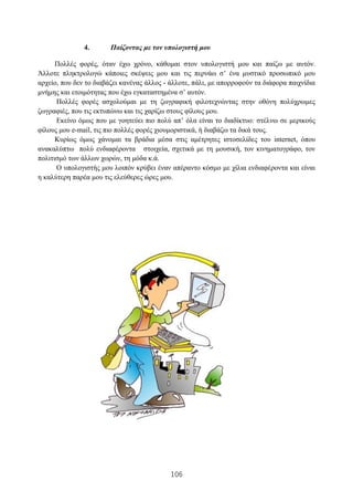106
4. Παίζοντας με τον υπολογιστή μου
Πολλές φορές, όταν έχω χρόνο, κάθομαι στον υπολογιστή μου και παίζω με αυτόν.
Άλλοτε πληκτρολογώ κάποιες σκέψεις μου και τις περνάω σ’ ένα μυστικό προσωπικό μου
αρχείο, που δεν το διαβάζει κανένας άλλος - άλλοτε, πάλι, με απορροφούν τα διάφορα παιχνίδια
μνήμης και ετοιμότητας που έχω εγκαταστημένα σ’ αυτόν.
Πολλές φορές ασχολούμαι με τη ζωγραφική φιλοτεχνώντας στην οθόνη πολύχρωμες
ζωγραφιές, που τις εκτυπώνω και τις χαρίζω στους φίλους μου.
Εκείνο όμως που με γοητεύει πιο πολύ απ’ όλα είναι το διαδίκτυο: στέλνω σε μερικούς
φίλους μου e-mail, τις πιο πολλές φορές χιουμοριστικά, ή διαβάζω τα δικά τους.
Κυρίως όμως χάνομαι τα βράδια μέσα στις αμέτρητες ιστοσελίδες του internet, όπου
ανακαλύπτω πολύ ενδιαφέροντα στοιχεία, σχετικά με τη μουσική, τον κινηματογράφο, τον
πολιτισμό των άλλων χωρών, τη μόδα κ.ά.
Ο υπολογιστής μου λοιπόν κρύβει έναν απέραντο κόσμο με χίλια ενδιαφέροντα και είναι
η καλύτερη παρέα μου τις ελεύθερες ώρες μου.
 
