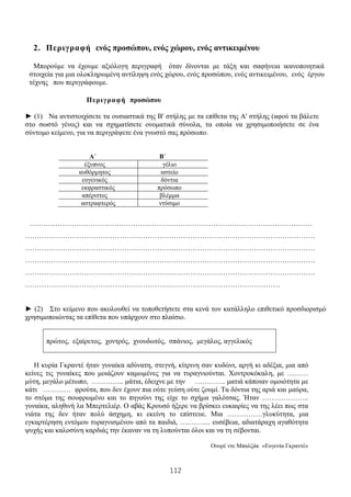 112
2. Περιγραφή ενός προσώπου, ενός χώρου, ενός αντικειμένου
Μπορούμε να έχουμε αξιόλογη περιγραφή όταν δίνονται με τάξη και σαφήνεια ικανοποιητικά
στοιχεία για μια ολοκληρωμένη αντίληψη ενός χώρου, ενός προσώπου, ενός αντικειμένου, ενός έργου
τέχνης που περιγράφουμε.
Περιγραφή προσώπου
► (1) Να αντιστοιχίσετε τα ουσιαστικά της Β' στήλης με τα επίθετα της Α' στήλης (αφού τα βάλετε
στο σωστό γένος) και να σχηματίσετε ονοματικά σύνολα, τα οποία να χρησιμοποιήσετε σε ένα
σύντομο κείμενο, για να περιγράψετε ένα γνωστό σας πρόσωπο.
Α΄ Β΄
έξυπνος γέλιο
αυθόρμητος αστείο
ευγενικός δόντια
εκφραστικός πρόσωπο
απέριττος βλέμμα
αστραφτερός ντύσιμο
…………………………………………………………………………………………………………
……………………………………………………………………………………………………………
……………………………………………………………………………………………………………
……………………………………………………………………………………………………………
……………………………………………………………………………………………………………
………………………………………………………………………………………………
► (2) Στο κείμενο που ακολουθεί να τοποθετήσετε στα κενά τον κατάλληλο επιθετικό προσδιορισμό
χρησιμοποιώντας τα επίθετα που υπάρχουν στο πλαίσιο.
πρώτος, εξαίρετος, χοντρός, χνουδωτός, σπάνιος, μεγάλος, αγγελικός
Η κυρία Γκραντέ ήταν γυναίκα αδύνατη, στεγνή, κίτρινη σαν κυδώνι, αργή κι αδέξια, μια από
κείνες τις γυναίκες που μοιάζουν καμωμένες για να τυραγνιούνται. Χοντροκόκαλη, με ………
μύτη, μεγάλο μέτωπο, ………….. μάτια, έδειχνε με την …………. ματιά κάποιαν ομοιότητα με
κάτι ………… φρούτα, που δεν έχουν πια ούτε γεύση ούτε ζουμί. Τα δόντια της αριά και μαύρα,
το στόμα της σουφρωμένο και το πηγούνι της είχε το σχήμα γαλότσας. Ήταν ………………..
γυναίκα, αληθινή λα Μπερτελιέρ. Ο αβάς Κρουσό ήξερε να βρίσκει ευκαιρίες να της λέει πως στα
νιάτα της δεν ήταν πολύ άσχημη, κι εκείνη το επίστευε. Μια ……………γλυκύτητα, μια
εγκαρτέρηση εντόμου τυραγνισμένου από τα παιδιά, ….…….... ευσέβεια, αδιατάραχη αγαθότητα
ψυχής και καλοσύνη καρδιάς την έκαναν να τη λυπούνται όλοι και να τη σέβονται.
Ονορέ ντε Μπαλζάκ «Ευγενία Γκραντέ»
 