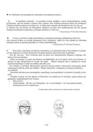 113
► (3) Μελέτησε την περιγραφή των προσώπων στα παρακάτω κείμενα:
Α. Το χαμόσπιτο τράνταξε - το μεσοπόρτι άνοιξε, πρόβαλε η μάνα. Σταρομελάχρινη, αψηλή,
μεγαλομάτα· είχε πια περάσει η πρώτη νιότη, έμπαινε στην ανήσυχη μελωμένη πίκρα του χινόπωρου.
Γαλάζια στεφάνια περίζωναν τα μάτια της, το στόμα ήταν τραγανό και σγουρό σαν του γιου της, μα
το πηγούνι της πιο δυνατό και θεληματικό. Φορούσε μενεξελί λινό κεφαλομάντιλο και δυο μακριά
ασημένια σκουλαρίκια καμπάνιζαν, μοναχικά στολίδια στ’ αυτιά της.
Ν. Καζαντζάκης, Ο Τελευταίος Πειρασμός
Β. Ο ένας, ο μεσιακός, άσπρο τριαντάφυλλο, αμούστακο παλικάρι, ξανθομάλλης, δεξιά του,
ένας κίτρινος άντρας, με μυτερά κατάμαυρα γένια, λοξομάτης· ζερβά του ένας αράπης με κάτασπρα
κατσαρά μαλλιά, με χρυσούς χαλκάδες στ’ αυτιά, αστραποδόντης.
Ν. Καζαντζάκης, Ο Τελευταίος Πειρασμός
Γ. Ένας γέρος, εξηντάρης, πανύψηλος, ξερακιανός, με γουρλωμένα μάτια, είχε κολλήσει το μούτρο
του στο τζάμι και με κοίταζε. Κρατούσε ένα μικρό πιτακωτό μπόγο κάτω από τη μασκάλη.
Ό,τι απ’ όλα μου ’κανε εντύπωση ήταν τα μάτια του, περιγελαστικά, θλιμμένα, ανήσυχα, όλο
φλόγα. Έτσι μου φάνηκαν.
Ευθύς ως έσμιξαν οι ματιές μας θαρρείς και βεβαιώθηκε πως εγώ ήμουν αυτός που ζητούσε, κι
άπλωσε το χέρι αποφασιστικά κι άνοιξε την πόρτα. Πέρασε ανάμεσα από τα τραπέζια με γοργό
ελαστικό περπάτημα κι ήρθε και στάθηκε από πάνω μου.
Τον κοίταξα με προσοχή. Βουλιαγμένα μάγουλα, χοντρή μασέλα, εξογκωμένα ζυγωματικά, ψαρά
κατσαρωμένα μαλλιά, μάτια που σπίθιζαν. Μικρά, στρογγυλά, κατάμαυρα με κόκκινες φλεβίτσες
στο ασπράδι.
Στέκονταν από πάνω μου μαντράχαλος, κοκαλιάρης, και κουραζόμουν να σηκώνω το κεφάλι να του
μιλώ.
Κοίταξα τα χέρια του που ήξεραν να δουλεύουν τον κασμά και το σαντούρι, γεμάτα ρόζους και
χαραμάδες, παραμορφωμένα και νευρικά.
— Πώς σε λένε;
— Αλέξη Ζορμπά. Με λένε και Τηλέγραφο, για να με πειράξουν που ’μαι μακρύς μακρύς
καλόγερος και πίτα η κεφαλή μου.
Ν. Καζαντζάκη, Βίος και Πολιτεία του Αλέξη Ζορμπά. Διασκευή.
 