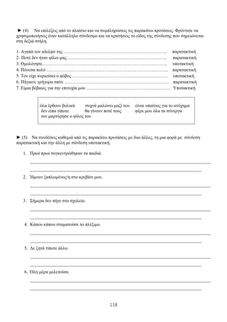 118
► (4) Να επιλέξεις από το πλαίσιο και να συμπληρώσεις τις παρακάτω προτάσεις. Φρόντισε να
χρησιμοποιήσεις έναν κατάλληλο σύνδεσμο και να κρατήσεις το είδος της σύνδεσης που σημειώνεται
στη δεξιά στήλη.
1. Αγαπά τον αδελφό της ………………………………………………………….. παρατακτική
2. Ποτέ δεν ήταν φίλοι μας………………………………………………………… παρατακτική
3. Ομολόγησε………………………………………………………………………. υποτακτική
4. Πόνεσα πολύ …………………………………………………………………….. παρατακτική
5. Τον είχε κυριεύσει ο φόβος ……………………………………………………… υποτακτική
6. Πήγαινε γρήγορα σπίτι …………………………………………………………… παρατακτική
7. Είμαι βέβαιος για την επιτυχία μου ………………………………………………. Υποτακτική
όλα έρθουν βολικά συχνά μαλώνει μαζί του είναι υπαίτιος για το ατύχημα
δεν είπα τίποτε θα γίνουν ποτέ τους φέρε μου όλα τα σύνεργα
τον μαρτύρησε ο φίλος του
► (5) Να συνδέσεις καθεμιά από τις παρακάτω προτάσεις με δυο άλλες, τη μια φορά με σύνδεση
παρατακτική και την άλλη με σύνδεση υποτακτική.
1. Πρωί πρωί συγκεντρώθηκαν τα παιδιά.
_______________________________________________________________________________
___________________________________________________________________________
2. Ήμουν ξαπλωμένος/η στο κρεβάτι μου.
_______________________________________________________________________________
___________________________________________________________________________
3. Σήμερα δεν πήγε στο σχολείο.
_______________________________________________________________________________
___________________________________________________________________________
4. Κάπου κάπου σταματούσε το πλέξιμο.
_______________________________________________________________________________
___________________________________________________________________________
5. Δε ζητά τίποτε άλλο.
_______________________________________________________________________________
___________________________________________________________________________
6. Όλη μέρα μελετούσε.
_______________________________________________________________________________
___________________________________________________________________________
 