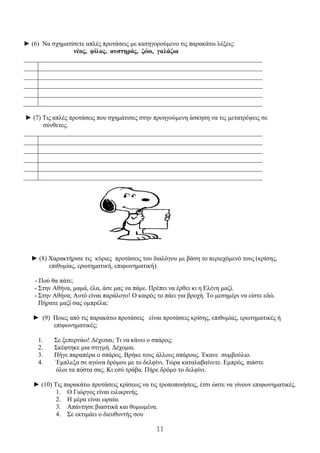 11
► (6) Να σχηματίσετε απλές προτάσεις με κατηγορούμενο τις παρακάτω λέξεις:
νέος, φίλος, αυστηρός, ζώο, γαλάζια
1
2
3
4
5
► (7) Τις απλές προτάσεις που σχημάτισες στην προηγούμενη άσκηση να τις μετατρέψεις σε
σύνθετες.
1
2
3
4
5
► (8) Χαρακτήρισε τις κύριες προτάσεις του διαλόγου με βάση το περιεχόμενό τους (κρίσης,
επιθυμίας, ερωτηματική, επιφωνηματική).
- Πού θα πάτε;
- Στην Αθήνα, μαμά, έλα, άσε μας να πάμε. Πρέπει να έρθει κι η Ελένη μαζί.
- Στην Αθήνα; Αυτό είναι παράλογο! Ο καιρός το πάει για βροχή. Το μεσημέρι να είστε εδώ.
Πήρατε μαζί σας ομπρέλα;
► (9) Ποιες από τις παρακάτω προτάσεις είναι προτάσεις κρίσης, επιθυμίας, ερωτηματικές ή
επιφωνηματικές;
1. Σε ξεπερνάω! Δέχεσαι; Τι να κάνει ο σπάρος;
2. Σκέφτηκε μια στιγμή. Δέχομαι.
3. Πήγε παραπέρα ο σπάρος. Βρήκε τους άλλους σπάρους. Έκανε συμβούλιο.
4. Έμπλεξα σε αγώνα δρόμου με το δελφίνι. Τώρα καταλαβαίνετε. Εμπρός, πιάστε
όλοι τα πόστα σας. Κι εσύ τράβα. Πήρε δρόμο το δελφίνι.
► (10) Τις παρακάτω προτάσεις κρίσεως να τις τροποποιήσεις, έτσι ώστε να γίνουν επιφωνηματικές.
1. Ο Γιώργος είναι ειλικρινής.
2. Η μέρα είναι ωραία.
3. Απάντησε βιαστικά και θυμωμένα.
4. Σε εκτιμάει ο διευθυντής σου
 