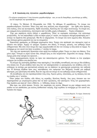 121
4. Η δικαίωση ενός άγνωστου μαραθωνοδρόμου
(Το κείμενο αναφέρεται σ’ έναν άγνωστο μαραθωνοδρόμο που, αν και δε διακρίθηκε, αγωνίστηκε με πάθος
και δεν παράτησε την προσπάθεια ).
Ο τόπος; Το Μεξικό. Η Ολυμπιάδα του 1968. Το άθλημα; Ο μαραθώνιος. Το όνομα του
μαραθωνοδρόμου; Άγνωστο. Ήταν ένας από τους πολλούς που συμμετείχαν. Δεν ήρθε ούτε πρώτος,
ούτε όγδοος, ούτε και πεντηκοστός. Ήρθε τελευταίος. Κανένας δεν του πήρε συνέντευξη. Το όνομά του,
μια γραμμή στους καταλόγους, σκονισμένο από τη λήθη, χωρίς ενδιαφέρον… Χωρίς ενδιαφέρον;
Είχε μια παράξενη αίγλη (δόξα) ο μαραθώνιος. Ήταν το κορυφαίο αγώνισμα, ένα αγώνισμα
μεγαλειώδες. Αν του σφηνώθηκε η ιδέα να πάρει μέρος σ’ αυτόν, τον περίμενε σκληρή προπόνηση για ν’
αντέξει τα σαράντα δύο χιλιόμετρα. Μα θα το επιχειρούσε. Το όνειρο του έγινε έμμονη ιδέα. Άλλωστε
είχε τέσσερα χρόνια μπροστά του για να ετοιμαστεί.
Σηκωνόταν χαράματα, με βλέφαρα φορτωμένα ύπνο. Έριχνε στο πρόσωπό του παγωμένο νερό κι
έβγαινε στο δρόμο. Άρχιζε το τρέξιμο. Έμπαινε στο δάσος. Ο άνεμος, φιλικός, του ψιθύριζε λόγια
ενθαρρυντικά. Μα ούτε στον άνεμο δεν είχε εξομολογηθεί ότι δεν τον ένοιαζε η νίκη αλλά το τέρμα. Το
στοίχημα με τον εαυτό του ήταν να φτάσει, ν’ αγγίξει το τέρμα.
Δεν είχε καν προπονητή. Κρατούσε στην αρχή ένα σταθερό ρυθμό. Έκανε το γύρο του δάσους. Ένα
μόνο γύρο. Ύστερα οι γύροι έγιναν δύο, ύστερα τρεις κι όλο αυξάνονταν. Ξεχνούσε ότι έτρεχε. Απλώς
έτρεχε μέσα στην ησυχία του πρωινού…
Στους προκριματικούς άγγιξε τα όρια του απαιτούμενου χρόνου. Του έδωσαν κι ένα τριψήφιο
νούμερο για να βάλει στη φανέλα του.
Τη στιγμή της εκκίνησης βρέθηκε στην αφετηρία μ’ ένα πλήθος συναθλητές του και με δύο αλήθειες
στη σκέψη του. Η μία αλήθεια ήταν πως δεν τον απασχολούσαν οι ζητωκραυγές του πλήθους ούτε τον
ενδιέφερε να πετύχει μια φανταστική κούρσα και να σπάσουν τα χρονόμετρα μετρώντας την επίδοσή
του. Η δεύτερη αλήθεια ήταν πως, ασυνήθιστος στο υψόμετρο του Μεξικού, ένιωθε μια φοβερή
αδυναμία, μια εξάντληση στα πόδια. Και δεν είχε πια τον άνεμο να του ψιθυρίζει λόγια ενθαρρυντικά.
Οι συναθλητές του τον προσπερνούσαν ένας ένας. Έμεινε μόνος, τελευταίος, με τις σκέψεις του και
τις ελπίδες του ν’ αντέξει.
Όταν μπήκε στο στάδιο, είδε άδειες τις κερκίδες. Κανένας θεατής. Δυο τρεις έστεκαν και τον
παρατηρούσαν με γουρλωμένα μάτια σαν να ήταν εξωγήινος, σαν φαινόμενο. Ένας τον χειροκρότησε.
Είχε περάσει μια ώρα απ’ όταν ο Βάλντε, ο Αιθίοπας, έκοψε το νήμα.
Μια ώρα, ναι, αλλά έφτασε. Άντεξε. Δεν παράτησε τον αγώνα. Μπορεί να μην υπήρχε κανείς στο
στάδιο να τον αποθεώσει, μα εκείνος αισθανόταν νικητής. Είχε κερδίσει το στοίχημα με τον εαυτό του.
Έφτασε στο τέρμα.
Αγγελική Βαρελά, Το τέρμα (διασκευή)
 