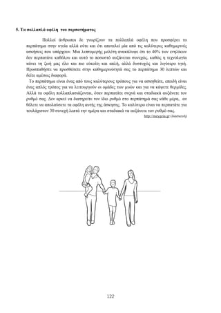 122
5. Τα πολλαπλά οφέλη του περπατήματος
Πολλοί άνθρωποι δε γνωρίζουν τα πολλαπλά οφέλη που προσφέρει το
περπάτημα στην υγεία αλλά ούτε και ότι αποτελεί μία από τις καλύτερες καθημερινές
ασκήσεις που υπάρχουν. Μια λεπτομερής μελέτη ανακάλυψε ότι το 40% των ενηλίκων
δεν περπατάνε καθόλου και αυτό το ποσοστό αυξάνεται συνεχώς, καθώς η τεχνολογία
κάνει τη ζωή μας όλο και πιο εύκολη και απλή, αλλά δυστυχώς και λιγότερο υγιή.
Προσπαθήστε να προσθέσετε στην καθημερινότητά σας το περπάτημα 30 λεπτών και
δείτε αμέσως διαφορά.
Το περπάτημα είναι ένας από τους καλύτερους τρόπους για να ασκηθείτε, επειδή είναι
ένας απλός τρόπος για να λειτουργούν οι ομάδες των μυών και για να κάψετε θερμίδες.
Αλλά τα οφέλη πολλαπλασιάζονται, όταν περπατάτε συχνά και σταδιακά αυξάνετε τον
ρυθμό σας. Δεν αρκεί να διατηρείτε τον ίδιο ρυθμό στο περπάτημά σας κάθε μέρα, αν
θέλετε να απολαύσετε τα οφέλη αυτής της άσκησης. Το καλύτερο είναι να περπατάτε για
τουλάχιστον 30 συνεχή λεπτά την ημέρα και σταδιακά να αυξάνετε τον ρυθμό σας.
http://meygeia.gr (διασκευή)
 