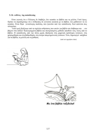 127
5. Οι ευθύνες της εκπαίδευσης
Είναι γεγονός ότι ο Έλληνας δε διαβάζει, δεν αγαπάει το βιβλίο και τη μελέτη. Γιατί όμως;
Πρέπει να παραδεχτούμε ότι ο άνθρωπος δε γεννιέται αγκαλιά με το βιβλίο, του μαθαίνουν να το
αγαπάει. Είναι θέμα γενικότερης παιδείας, που ξεκινάει από την εκπαίδευση. Εκεί φαίνεται πως
υστερούμε.
Γιατί εμείς βγάζουμε από τα σχολεία ανθρώπους που ακούν για βιβλίο και διάβασμα και .. «το
βάζουν στα πόδια»! Κακογραμμένα βιβλία και σκουριασμένες μέθοδοι απωθούν τους νέους από το
βιβλίο. Η εκπαίδευση, από την άλλη μεριά, βασίζεται στη μηχανική πρόσληψη γνώσεων, στη
χρησιμοθηρία και στη βαθμοθηρία, στη στείρα απομνημόνευση γνώσεων. Έτσι, δημιουργεί απέχθεια
για τα βιβλία, τη μελέτη και τη μάθηση.
(από τον ημερήσιο τύπο)
 