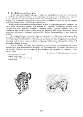 130
4. Στ’ Αϊβαλί, στα παιδικά μου χρόνια
Κι εγώ πέρασα τα μικρά χρόνια μου με τα ταξίδια που είχα διαβασμένα, αλλά είχα τη σπάνια τύχη
οι τοποθεσίες που ζούσα να μοιάζουνε με κείνα που είχα στο νου μου, και τα ταξίδια μου να μην είναι
ολότελα φανταστικά, αλλά σε πολλά ήταν αληθινά κι η φαντασία μου τα τελειοποιούσε. Γιατί,
το μέρος που γεννήθηκα κι έζησα μικρός, έμοιαζε σε πολλά με τα παράξενα μέρη που είχα στη φαντασία
μου από τα διαβάσματα και τις ιστορίες που είχα ακούσει.
Βέβαια δεν είχε αγριανθρώπους ανθρωποφάγους (κι αυτό το πράγμα το είχα μεγάλο παράπονο), δεν
είχε ζούγκλες και θεόρατα βαοβάβ*, μήτε κροκοδείλους, μαϊμούδες, ιπποποτάμους κι άλλα τέτοια
ζωντανά, είχε όμως παράξενες θάλασσες, μπουγάζια, αγκάλες*, κάβους, νησάκια ξωτικά και
ερημονήσια, αλυκές, σκυλόψαρα, χελώνες, ψάρια και θαλασσινά κάθε λογής, φουρτούνες, ρέματα,
αγριόχηνες, πελεκάνους, αγριόπαπιες, μπαλουκτσήδες, γλάρους, θαλασσοχελίδονα κι άλλα θαλασσινά
πουλιά.
Κι η στεριά, είχε κι αυτή κάμποσα αγρίμια και αγριοπούλια, λαγούς κοπάδια, νυφίτσες, κουνάβια,
αλεπούδες, τσακάλια, ασβούς, φίδια, αγριογούρουνα... Μάλιστα, μια φορά ξέπεσε σ’ αυτά τα μέρη και
μια λεοπάρδαλη και τη σκοτώσανε και κρεμάσανε την προβιά της στο Κονάκι*. (Από πουλιά είχε αϊτούς,
αγιούπες*, γεράκια, λελέκια, πέρδικες, τρυγόνια, μπεκάτσες, συκοφάγους, τσαλαπετεινούς κι ό,τι άλλο
πουλί βρίσκεται στην Ανατολή).
Λοιπόν τον καιρό που ήμουν παιδί, είχα την τύχη να ζω μέσα σε μια τέτοια φύση, που έμοιαζε
κάμποσο με τις χώρες που ταξίδευαν οι περιηγητές του Ιουλίου Βερν, κι οι τυχοδιώκτες που ήταν μαζί με
τον Κολόμπο, με τον Πιζάρο, με τον Κορτέθ, κι οι κουρσάροι που τριγύριζαν στις θάλασσες και στα
μακρινά νησιά.
Φ. Κόντογλου, Το Αϊβαλί, η Πατρίδα μου. Διασκευή
* το βαοβάβ: δέντρο της ζούγκλας
* η αγκάλη: μικρός κόλπος
* το Κονάκι: το Διοικητήριο (λέξη τουρκική)
* η αγιούπα: γύπας
 