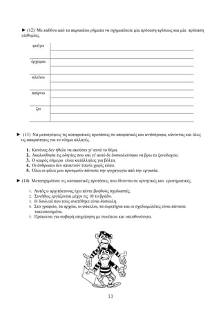 13
2. ► (12) Με καθένα από τα παρακάτω ρήματα να σχηματίσετε μία πρόταση κρίσεως και μία πρόταση
επιθυμίας.
φεύγω
έρχομαι
κλείνω
παίρνω
ζω
► (13) Να μετατρέψεις τις καταφατικές προτάσεις σε αποφατικές και αντίστροφα, κάνοντας και όλες
τις απαραίτητες για το νόημα αλλαγές.
1. Κανένας δεν ήθελε να ακούσει γι' αυτό το θέμα.
2. Ακολούθησα τις οδηγίες σου και γι' αυτό δε δυσκολεύτηκα να βρω το ξενοδοχείο.
3. Ο καιρός σήμερα είναι κατάλληλος για βόλτα.
4. Οι άνθρωποι δεν αποκτούν τίποτε χωρίς κόπο.
5. Όλοι οι φίλοι μου προτιμούν πάντοτε την ψυχαγωγία από την εργασία.
► (14) Μετασχημάτισε τις καταφατικές προτάσεις που δίνονται σε αρνητικές και ερωτηματικές.
1. Αυτός ο αρχιτέκτονας έχει πέντε βοηθούς σχεδιαστές.
2. Συνήθως εργάζονται μέχρι τις 10 το βράδυ.
3. Η δουλειά που τους ανατέθηκε είναι δύσκολη.
4. Στο γραφείο, τα αρχεία, οι φάκελοι, τα ευρετήρια και οι σχεδιομελέτες είναι πάντοτε
τακτοποιημένα.
5. Πρόκειται για σοβαρή επιχείρηση με συνέπεια και υπευθυνότητα.
 