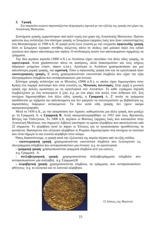 15
2. Γραφή
Στο παρακάτω κείμενο παρουσιάζονται πληροφορίες σχετικά με την εξέλιξη της γραφής στο χώρο της
Ανατολικής Μεσογείου.
Συστήματα γραφής εμφανίστηκαν από πολύ νωρίς στο χώρο της Ανατολικής Μεσογείου. Πρώτοι
φαίνεται πως ανέπτυξαν ένα σύστημα γραφής οι Σουμέριοι (αρχαίος λαός που ήταν εγκατεστημένος
στη Μεσοποταμία) το 3500 π.Χ. Η γραφή αυτή έγινε γνωστή με την ονομασία σφηνοειδής γραφή,
διότι οι Σουμέριοι έγραφαν συνήθως πιέζοντας πάνω σε πλάκες από μαλακό πηλό ένα ειδικό
εργαλείο που άφηνε αποτύπωμα σαν σφήνα. Ο συνδυασμός αυτών των αποτυπωμάτων σχημάτιζε τα
γράμματα.
Την ίδια περίπου περίοδο (3000 π.Χ.) οι Αιγύπτιοι είχαν επινοήσει ένα άλλο είδος γραφής, τα
ιερογλυφικά. Αυτά χαράσσονταν πάνω σε παπύρους, αλλά διακοσμούσαν και τους τοίχους
διάφορων μνημείων (ναών, τάφων κ.λπ.). Αργότερα οι Αιγύπτιοι χρησιμοποίησαν και μια
απλούστερη μορφή γραφής, την ιερατική. Τόσο η σφηνοειδής γραφή όσο και τα ιερογλυφικά ήταν
εικονογραφικές γραφές. Σ' αυτές χρησιμοποιούνταν εικονιστικά σύμβολα που είχαν την αξία
ιδεογραμμάτων (σύμβολα που αντιπροσωπεύουν μία έννοια).
Σύστημα γραφής ανέπτυξαν και οι Μινωίτες (2000 π.Χ.), οι οποίοι είχαν δημιουργήσει στην
Κρήτη ένα λαμπρό πολιτισμό που είναι γνωστός ως Μινωικός πολιτισμός. Στην αρχή η μινωική
γραφή είχε πολλές ομοιότητες με τα ιερογλυφικά των Αιγυπτίων. Το κάθε «γράμμα» δηλαδή
συμβολιζόταν με ένα αντικείμενο ή ζώο, π.χ. με ένα ψάρι, ένα πουλί, έναν άνθρωπο κτλ. Στη
συνέχεια δημιουργήθηκε ένα άλλο είδος γραφής, η Γραμμική Α. Σ' αυτήν τα γράμματα
αποδίδονταν με σχήματα πιο απλοποιημένα και δεν μπορούν να αναγνωριστούν με βεβαιότητα ως
παραστάσεις διάφορων αντικειμένων. Τα δύο αυτά είδη γραφής δεν έχουν ακόμα
αποκρυπτογραφηθεί.
Μετά το 1450 π.Χ., με την επικράτηση των Αχαιών, καθιερώνεται μια άλλη γραφή, που μοιάζει
με τη Γραμμική Α, η Γραμμική Β. Αυτή αποκρυπτογραφήθηκε το 1952 από τους Βρετανούς
Βέντρις και Τσάντγουικ, Το 1000 π.Χ. περίπου οι Φοίνικες (αρχαίος λαός που κατοικούσε στην
Ανατολική Μεσόγειο, στο σημερινό Λίβανο) επινόησαν το πρώτο αλφάβητο που αποτελούνταν από
22 σύμφωνα. Το αλφάβητο αυτό το πήραν οι Έλληνες και το τροποποίησαν προσθέτοντας τα
φωνήεντα. Βασισμένοι στο ελληνικό αλφάβητο οι Ρωμαίοι δημιούργησαν στη συνέχεια το λατινικό
που είναι σήμερα το πιο γνωστό αλφάβητο στον κόσμο.
Όπως διαπιστώνουμε, η γραφή κατά την εξελικτική της πορεία πέρασε από τα εξής στάδια:
- εικονογραφική γραφή: χρησιμοποιούνται εικονιστικά σύμβολα που λειτουργούν ως
ιδεογράμματα (σύμβολα που αντιπροσωπεύουν μια έννοια)· π.χ. τα ιερογλυφικά.
- γραμμική γραφή: χρησιμοποιούνται γραμμικά σύμβολα αντί για εικόνες·
π.χ. Γραμμική Α.
- συλλαβογραφική γραφή: χρησιμοποιούνται συλλαβογράμματα (σύμβολα που
αντιπροσωπεύουν μία συλλαβή), π.χ. Γραμμική Β.
- αλφαβητική γραφή: χρησιμοποιούνται σύμβολα, τα γράμματα, που αντιπροσωπεύουν
φθόγγους· π.χ. το ελληνικό και το λατινικό αλφάβητο.
Ο Δίσκος της Φαιστού
 