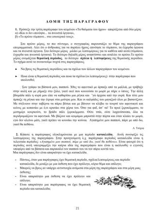 21
Δ Ο Μ Η Τ Η Σ Π Α Ρ Α Γ Ρ Α Φ Ο Υ
1. Πρόσεξε την τρίτη παράγραφο του κειμένου «Τα θαύματα του ήχου»· απαρτίζεται από δύο μέρη:
α) «Και τι δεν επινόησε... τα πνευστά όργανα»,
β) «Το πρώτο τύμπανο... στο εσωτερικό τους».
Στο πρώτο μέρος, το πιο σύντομο, ο συγγραφέας παρουσιάζει το θέμα της παραγράφου
επιγραμματικά. Λέει ότι ο άνθρωπος για να παράγει ήχους επινόησε το τύμπανο, τα έγχορδα όργανα
και τα πνευστά όργανα. Στο δεύτερο μέρος μιλάει με λεπτομέρειες για το καθένα από αυτά (τύμπανο,
έγχορδα και πνευστά όργανα). Το δεύτερο δηλαδή μέρος αναπτύσσει και αναλύει το πρώτο.Το πρώτο
μέρος ονομάζεται θεματική περίοδος, το δεύτερο σχόλια ή λεπτομέρειες της θεματικής περιόδου.
Το σχήμα αυτό το συναντούμε συχνά στις παραγράφους.
► Να βρεις τις θεματικές περιόδους και τα σχόλια των άλλων παραγράφων του κειμένου.
► Ποια είναι η θεματική περίοδος και ποια τα σχόλια (οι λεπτομέρειες) στην παράγραφο που
ακολουθεί;
Σου γράφω τα βάσανά μου, παππού. Χθες το αφεντικό με άρπαξε από τα μαλλιά, με τράβηξε
στην αυλή και με ρήμαξε στο ξύλο, γιατί εκεί που κουνούσα το μωρό με πήρε ο ύπνος. Την άλλη
βδομάδα πάλι η κυρά μου είπε να καθαρίσω μια ρέγκα και ’γώ άρχισα από την ουρά. Και τότε μου
άρπαξε τη ρέγκα και την έτριψε στα μούτρα μου. Και οι καλφάδες του μαγαζιού όλοι με βασανίζουν.
Με στέλνουν στην ταβέρνα να πάρω βότκα και με βάνουν να κλέβω το τουρσί του αφεντικού και
κείνος με κοπανάει με ό,τι κρατάει στα χέρια του. Όσο για φαΐ, άσ’ τα! Το πρωί ξεροκόμματο, το
μεσημέρι κουρκούτι, το βράδυ πάλι ξεροκόμματο. Ούτε τσάι, ούτε λαχανόσουπα, όλα τα
περιδρομιάζουν τα αφεντικά. Με βάζουν και κοιμάμαι μπροστά στην πόρτα και όταν κλαίει το μωρό,
εγώ δεν κλείνω μάτι, γιατί πρέπει να κουνάω την κούνια. Αγαπημένε μου παππού, πάρε με από δω,
γιατί θα πεθάνω.
Α. Τσέχοφ
2. Κάποτε η παράγραφος ολοκληρώνεται με μια περίοδο κατακλείδα. Αυτή συνοψίζει τις
λεπτομέρειες της παραγράφου. Στην προηγούμενη λ.χ. παράγραφο περίοδος κατακλείδα είναι η
τελευταία περίοδος: «Αγαπημένε μου παππού, πάρε με από δω, γιατί θα πεθάνω». Είναι φανερό ότι η
περίοδος αυτή υπογραμμίζει την καίρια ιδέα της παραγράφου που είναι η ακόλουθη: ο εγγονός
υποφέρει από τα βάσανα και παρακαλεί τον παππού του να τον πάρει κοντά του.
Μια παράγραφος δεν είναι απαραίτητο να έχει κατακλείδα.
- Πάντως, όταν μια παράγραφος έχει θεματική περίοδο, σχόλια/λεπτομέρειες και περίοδο
κατακλείδα, δε μοιάζει με μια έκθεση που έχει πρόλογο, κύριο θέμα και επίλογο;
- Μπορείς να βρεις αν υπάρχει αντιστοιχία ανάμεσα στα μέρη της παραγράφου και στα μέρη μιας
έκθεσης;
- Είναι απαραίτητο μια έκθεση να έχει πρόλογο και
επίλογο;
- Είναι απαραίτητο μια παράγραφος να έχει θεματική
περίοδο και κατακλείδα;
 