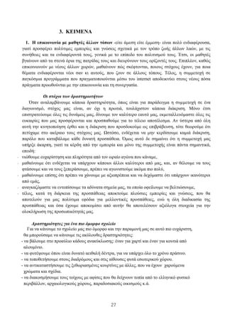 27
3. 3. ΚΕΙΜΕΝΑ
1. Η επικοινωνία με μαθητές άλλων τόπων -είτε άμεση είτε έμμεση- είναι πολύ ενδιαφέρουσα,
γιατί προσφέρει πολύτιμες εμπειρίες και γνώσεις σχετικά με τον τρόπο ζωής άλλων λαών, με τις
συνήθειες και τα ενδιαφέροντά τους, γενικά με το επίπεδο του πολιτισμού τους. Έτσι, οι μαθητές
βγαίνουν από τα στενά όρια της πατρίδας τους και διευρύνουν τους ορίζοντές τους. Επιπλέον, καθώς
επικοινωνούν με νέους άλλων χωρών, μαθαίνουν πώς σκέφτονται, ποιους στόχους έχουν, για ποια
θέματα ενδιαφέρονται νέοι σαν κι αυτούς, που ζουν σε άλλους τόπους. Τέλος, η συμμετοχή σε
παγκόσμια προγράμματα που πραγματοποιούνται μέσω του internet αποδεικνύει στους νέους πόσα
πράγματα προωθούνται με την επικοινωνία και τη συνεργασία.
Οι στόχοι των δραστηριοτήτων
Όταν αναλαμβάνουμε κάποια δραστηριότητα, όπως είναι για παράδειγμα η συμμετοχή σε ένα
διαγωνισμό, στόχος μας είναι, αν όχι η πρωτιά, τουλάχιστον κάποια διάκριση. Μόνο έτσι
επιστρατεύουμε όλες τις δυνάμεις μας, δίνουμε τον καλύτερο εαυτό μας, εκμεταλλευόμαστε όλες τις
ευκαιρίες που μας προσφέρονται και προσπαθούμε για το τέλειο αποτέλεσμα. Αν ύστερα από όλη
αυτή την κινητοποίηση έρθει και η διάκριση που προσδοκούμε ως επιβράβευση, τότε θεωρούμε ότι
πετύχαμε στο ακέραιο τους στόχους μας. Ωστόσο, ενδέχεται να μην κερδίσουμε καμιά διάκριση,
παρόλο που καταβάλαμε κάθε δυνατή προσπάθεια. Όμως αυτό δε σημαίνει ότι η συμμετοχή μας
υπήρξε άκαρπη, γιατί τα κέρδη από την εμπειρία και μόνο της συμμετοχής είναι πάντα σημαντικά,
επειδή:
- νιώθουμε ευχαρίστηση και πληρότητα από τον ωραίο αγώνα που κάναμε,
- μαθαίνουμε ότι ενδέχεται να υπάρχουν κάποιοι άλλοι καλύτεροι από μας, και, αν θέλουμε να τους
φτάσουμε και να τους ξεπεράσουμε, πρέπει να αγωνιστούμε ακόμα πιο πολύ,
- μαθαίνουμε επίσης ότι πρέπει να χάνουμε με αξιοπρέπεια και να δεχόμαστε ότι υπάρχουν ικανότεροι
από εμάς,
- αναγκαζόμαστε να εντοπίσουμε τα αδύνατα σημεία μας, τα οποία οφείλουμε να βελτιώσουμε,
- τέλος, κατά τη διάρκεια της προσπάθειας αποκτούμε πλούσιες εμπειρίες και γνώσεις, που θα
αποτελούν για μας πολύτιμα εφόδια για μελλοντικές προσπάθειες, ενώ η όλη διαδικασία της
προσπάθειας και όσα έχουμε αποκομίσει από αυτήν θα αποτελέσουν αξιόλογα στοιχεία για την
ολοκλήρωση της προσωπικότητάς μας.
Δραστηριότητες για ένα πιο όμορφο σχολείο
Για να κάνουμε το σχολείο μας πιο όμορφο και την παραμονή μας σε αυτό πιο ευχάριστη,
θα μπορούσαμε να κάνουμε τις ακόλουθες δραστηριότητες:
- να βάλουμε στο προαύλιο κάδους ανακύκλωσης: έναν για χαρτί και έναν για κουτιά από
αλουμίνιο.
- να φυτέψουμε όπου είναι δυνατό αειθαλή δέντρα, για να υπάρχει όλο το χρόνο πράσινο.
- να τοποθετήσουμε στους διαδρόμους και στις αίθουσες φυτά εσωτερικού χώρου.
- να αντικαταστήσουμε τις ξεθωριασμένες κουρτίνες με άλλες, που να έχουν χαρούμενα
χρώματα και σχέδια.
- να διακοσμήσουμε τους τοίχους με αφίσες που θα δείχνουν τοπία από το ελληνικό φυσικό
περιβάλλον, αρχαιολογικούς χώρους, παραδοσιακούς οικισμούς κ.ά.
 