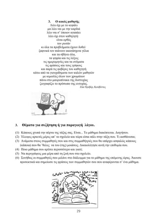 29
3. Ο κακός μαθητής
Λέει όχι με το κεφάλι
μα λέει ναι με την καρδιά
λέει ναι σ’ όποιον αγαπάει
λέει όχι στον καθηγητή·
είναι ορθός
τον ρωτάν
κι όλα τα προβλήματα έχουν δοθεί·
ξαφνικά τον πιάνουν ακατάσχετα γέλια
και τα σβήνει όλα,
τα ψηφία και τις λέξεις
τις ημερομηνίες και τα ονόματα
τις φράσεις και τους γρίφους
και παρά τις φοβέρες του καθηγητή
κάτω από τα γιουχαΐσματα των καλών μαθητών
με κιμωλίες όλων των χρωμάτων
πάνω στο μαυροπίνακα της δυστυχίας
ζωγραφίζει το πρόσωπο της ευτυχίας.
Ζακ Πρεβέρ, Κουβέντες
3. Θέματα για συζήτηση ή για παραγωγή λόγου.
(1) Κάποιος χτυπά την πόρτα της τάξης σας. Είναι... Το μάθημα διακόπτεται. Διηγήσου.
(2) Έλειψες αρκετές μέρες απ’ το σχολείο και τώρα είσαι πάλι στην τάξη σου. Τι αισθάνεσαι;
(3) Ανάμεσα στους συμμαθητές σου και στις συμμαθήτριές σου θα υπάρχει ασφαλώς κάποιος
(κάποια) που θα ’θελες να του (της) μοιάσεις. Δικαιολόγησε αυτή την επιθυμία σου.
(4) Ποιο μάθημα σου αρέσει περισσότερο και γιατί;
(5) Να περιγράψεις μια μέρα από τη ζωή σου στο σχολείο.
(6) Συνήθως οι συμμαθητές σου μιλάνε στο διάλειμμα για το μάθημα της επόμενης ώρας. Άκουσε
προσεκτικά και σημείωσε τις φράσεις των συμμαθητών σου που αναφέρονται σ’ ένα μάθημα.
 