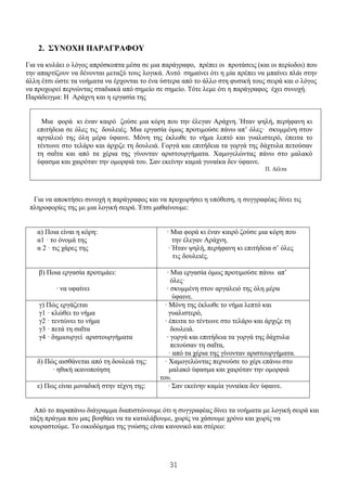 31
2. ΣΥΝΟΧΗ ΠΑΡΑΓΡΑΦΟΥ
Για να κυλάει ο λόγος απρόσκοπτα μέσα σε μια παράγραφο, πρέπει οι προτάσεις (και οι περίοδοι) που
την απαρτίζουν να δένονται μεταξύ τους λογικά. Αυτό σημαίνει ότι η μία πρέπει να μπαίνει πλάι στην
άλλη έτσι ώστε τα νοήματα να έρχονται το ένα ύστερα από το άλλο στη φυσική τους σειρά και ο λόγος
να προχωρεί περνώντας σταδιακά από σημείο σε σημείο. Τότε λεμε ότι η παράγραφος έχει συνοχή.
Παράδειγμα: Η Αράχνη και η εργασία της
Μια φορά κι έναν καιρό ζούσε μια κόρη που την έλεγαν Αράχνη. Ήταν ψηλή, περήφανη κι
επιτήδεια σε όλες τις δουλειές. Μια εργασία όμως προτιμούσε πάνω απ’ όλες· σκυμμένη στον
αργαλειό της όλη μέρα ύφαινε. Μόνη της έκλωθε το νήμα λεπτό και γυαλιστερό, έπειτα το
τέντωνε στο τελάρο και άρχιζε τη δουλειά. Γοργά και επιτήδεια τα γοργά της δάχτυλα πετούσαν
τη σαΐτα και από τα χέρια της γίνονταν αριστουργήματα. Χαμογελώντας πάνω στο μαλακό
ύφασμα και χαιρόταν την ομορφιά του. Σαν εκείνην καμιά γυναίκα δεν ύφαινε.
Π. Δέλτα
Για να αποκτήσει συνοχή η παράγραφος και να προχωρήσει η υπόθεση, η συγγραφέας δίνει τις
πληροφορίες της με μια λογική σειρά. Έτσι μαθαίνουμε:
α) Ποια είναι η κόρη:
α1 · το όνομά της
α 2 · τις χάρες της
∙ Μια φορά κι έναν καιρό ζούσε μια κόρη που
την έλεγαν Αράχνη.
∙ Ήταν ψηλή, περήφανη κι επιτήδεια σ’ όλες
τις δουλειές.
β) Ποια εργασία προτιμάει:
∙ να υφαίνει
∙ Μια εργασία όμως προτιμούσε πάνω απ’
όλες·
∙ σκυμμένη στον αργαλειό της όλη μέρα
ύφαινε.
γ) Πώς εργάζεται
γ1 · κλώθει το νήμα
γ2 · τεντώνει το νήμα
γ3 · πετά τη σαΐτα
γ4 · δημιουργεί αριστουργήματα
∙ Μόνη της έκλωθε το νήμα λεπτό και
γυαλιστερό,
∙ έπειτα το τέντωνε στο τελάρο και άρχιζε τη
δουλειά.
∙ γοργά και επιτήδεια τα γοργά της δάχτυλα
πετούσαν τη σαΐτα,
∙ από τα χέρια της γίνονταν αριστουργήματα.
δ) Πώς αισθάνεται από τη δουλειά της:
∙ ηθική ικανοποίηση
∙ Χαμογελώντας περνούσε το χέρι επάνω στο
μαλακό ύφασμα και χαιρόταν την ομορφιά
του.
ε) Πως είναι μοναδική στην τέχνη της: ∙ Σαν εκείνην καμία γυναίκα δεν ύφαινε.
Από το παραπάνω διάγραμμα διαπιστώνουμε ότι η συγγραφέας δίνει τα νοήματα με λογική σειρά και
τάξη πράγμα που μας βοηθάει να τα καταλάβουμε, χωρίς να χάσουμε χρόνο και χωρίς να
κουραστούμε. Το οικοδόμημα της γνώσης είναι κανονικό και στέρεο:
 