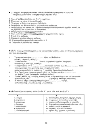 40
► (2) Να βρεις πού χρησιμοποιούνται κυριολεκτικά και πού μεταφορικά οι λέξεις που
υπογραμμίζονται και να δώσεις την ακριβή σημασία τους:
1. Τώρα π’ ανθίζουν τα κλαριά και βγάν’ η γη χορτάρι.
2. Η ομορφιά της κόρης άνθισε πολύ νωρίς.
3. Το ποίημα το βρήκα στην ποιητική Ανθολογία.
4. Στο μάθημα των Φυσικών έπρεπε να ετοιμάσουμε ανθολόγιο.
5. Στο ανθολόγιο του Ιωάννη του Στοβαίου βρίσκουμε αποσπάσματα από αρχαίους ποιητές και
πεζογράφους που τα έργα τους δε διασώθηκαν.
6. Στο χωριό μας δεν καλλιεργούν πια καπνό.
7. Λίγοι λαοί στην αρχαιότητα καλλιέργησαν τα γράμματα και τις τέχνες.
8. Η ελιά είναι αειθαλής.
9. Ο παππούς μου ήταν πάντοτε αειθαλής.
10. Έχουμε μαζί μας και το θαλερό πρεσβύτη κ. Σ.
11. Οι αμυγδαλιές ανθοβολούν πρόωρα.
► (3) Να συμπληρωθεί κάθε φράση με την καταλληλότερη από τις λέξεις που δίνονται, αφού μπει
στον τύπο που ταιριάζει:
1. Έμειναν ονομαστοί οι ……………….. κήποι της Βαβυλώνας.
(εθνικός, κρεμαστός, θαλερός).
2. Το λόγο του τον ………………. πάντοτε με ρητά από αρχαίους συγγραφείς.
(ανθοστολίζω, ανθολογώ, διανθίζω).
3. Τα λαχανικά που δεν τα ……………….. σε ανοιχτά χωράφια αλλά σε ……………… συχνά
είναι ωραιότερα στην εμφάνιση, αλλά υστερούν στη γεύση.
(καταγίνομαι, ανθολογώ, καλλιεργώ / περιβόλι, θερμοκήπιο, λαχανόκηπος).
4. Στην Αναγέννηση έχουμε σε αρκετές χώρες της Ευρώπης μεγάλη ……………….
των Καλών Τεχνών. (ανθοφορία, ανθολογία, άνθιση).
5. Ο ειδικός κλάδος της επιστήμης που ασχολείται με την καλλιέργεια των καλλωπιστικών
φυτών ονομάζεται ………………………….. (κηπουρική, ανθολογία, ανθοκομία).
6. Η Ροδούλα μπήκε μέσα φορώντας ένα ωραίο ……………….. φόρεμα.
(ανθοστόλιστος, λουλουδιασμένος, λουλουδάτος).
► (4) Αντιστοίχισε τις ομάδες φυτών (στήλη Α΄) με τα είδη τους (στήλη Β΄).
Α΄
1. όσπρια
2. δημητριακά
3. οπωροφόρα
4. λαχανικά
5. εσπεριδοειδή
6. αρωματικά
7. ποτοπαραγωγικά
Β΄
α. το καλαμπόκι, το κριθάρι, η βρόμη, το ρύζι
β. η λεμονιά, η πορτοκαλιά, η νεραντζιά
γ. το κουνουπίδι, το μαρούλι, το κολοκύθι
δ. όσα παράγουν αφεψήματα ( τσάι, καφέ κτλ.)
ε. η ελιά, η συκιά, η ροδακινιά
στ. ο αρακάς, το ρεβίθι, το φασόλι
ζ. ο βασιλικός, η ρίγανη, ο μαϊντανός
 