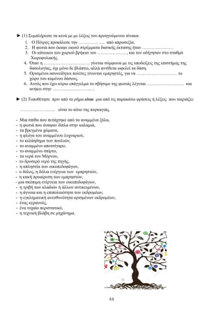 44
► (1) Συμπλήρωσε τα κενά με με λέξεις του προηγούμενου πίνακα:
1. Ο Πέτρος προκάλεσε την …………. …. από απροσεξία.
2. Η φωτιά που έκαψε εκατό στρέμματα δασικής έκτασης ήταν …………………
3. Οι κάτοικοι του χωριού βρήκαν τον ………………. , και τον οδήγησαν στο σταθμό
Χωροφυλακής.
4. Όταν η …………………………. γίνεται σύμφωνα με τις υποδείξεις της επιστήμης της
δασολογίας, όχι μόνο δε βλάπτει, αλλά αντίθετα ωφελεί τα δάση.
5. Ορισμένοι ασυνείδητοι πολίτες γίνονται εμπρηστές, για να ……………………… το
χώρο του καμένου δάσους.
6. Αυτός που έχει κύριο επάγγελμα το σβήσιμο της φωτιάς λέγεται ……………………. και
ανήκει στην …………………….…
► (2) Τοποθέτησε πριν από το ρήμα είναι μια από τις παρακάτω φράσεις ή λέξεις που ταιριάζει:
……………….….. είναι το αίτιο της πυρκαγιάς.
- Μια σπίθα που πετάχτηκε από τα αναμμένα ξύλα,
- η φωτιά που άναψαν δίπλα στην καλαμιά,
- τα βρεγμένα χώματα,
- η φλόγα του αναμμένου λυχναριού,
- το κελάηδημα των πουλιών,
- το αναμμένο αποτσίγαρο,
- το αναμμένο σπίρτο,
- τα νερά του Μόρνου,
- το δροσερό νερό της πηγής,
- η απληστία των οικοπεδοφάγων,
- ο δόλος, η δόλια ενέργεια των εμπρηστών,
- η κακή προαίρεση των εμπρηστών,
- μια σκόπιμη ενέργεια των οικοπεδοφάγων,
- η τριβή των κλαδιών ή άλλων αντικειμένων,
- η άγνοια και η επιπολαιότητα των εκδρομέων,
- η εγκληματική ανευθυνότητα ορισμένων εκδρομέων,
- ένας κεραυνός,
- ένα τυχαίο περιστατικό,
- η τεχνική βλάβη σε μηχάνημα.
 