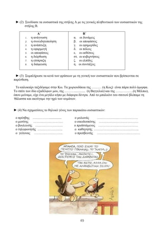 49
► (2) Συνδύασε τα ουσιαστικά της στήλης Α με τις γενικές πληθυντικού των ουσιαστικών της
στήλης Β.
Α΄
1. η ανάγνωση
2. η συνειδητοποίηση
3. η ανάπτυξη
4. η εφαρμογή
5. οι αποφάσεις
6. η διόρθωση
7. η είσπραξη
8. η διάψευση
Β΄
α. οι δυνάμεις
β. οι αποφάσεις
γ. οι εφημερίδες
δ. οι πόλεις
ε. οι εκθέσεις
στ. οι κυβερνήσεις
ζ. οι ελπίδες
η. οι συντάξεις
► (3) Συμπλήρωσε τα κενά των φράσεων με τη γενική των ουσιαστικών που βρίσκονται σε
παρένθεση.
Το καλοκαίρι ταξιδέψαμε στην Κω. Τα χωριουδάκια της ……… (η Κως) είναι πάρα πολύ όμορφα.
Το σπίτι των δύο εξαδέλφων μου, της ………............. (η Βαγγελιώ) και της …………….(η Μέλπω),
όπου μείναμε, είχε ένα μεγάλο κήπο με διάφορα δέντρα. Από το μπαλκόνι του σπιτιού βλέπαμε τη
θάλασσα και ακούγαμε την ηχώ των κυμάτων.
► (4) Να σχηματίσεις το θηλυκό γένος των παρακάτω ουσιαστικών:
ο πρέσβης ……………............... ο μυλωνάς ……………………………….
ο μεσίτης ……………………… ο οικοδεσπότης ………………………………
ο βουλευτής ……………………. ο προϊστάμενος ………………………………
ο τηλεφωνητής ………………….. ο καθηγητής …………………………………..
ο γείτονας …………………….. ο πρεσβευτής …………………………………
 