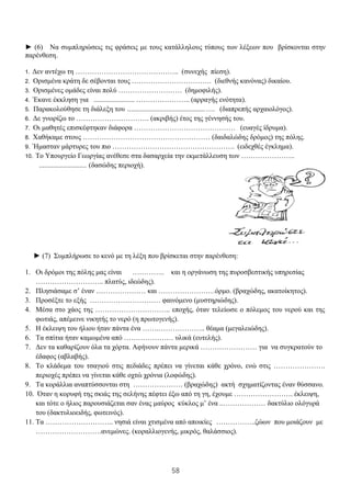 58
► (6) Να συμπληρώσεις τις φράσεις με τους κατάλληλους τύπους των λέξεων που βρίσκονται στην
παρένθεση.
1. Δεν αντέχω τη …………………………………….. (συνεχής πίεση).
2. Ορισμένα κράτη δε σέβονται τους ……………………………. (διεθνής κανόνας) δικαίου.
3. Ορισμένες ομάδες είναι πολύ ……………………… (δημοφιλής).
4. Έκανε έκκληση για ....................... ………………….. (αρραγής ενότητα).
5. Παρακολούθησε τη διάλεξη του ............................................…. (διαπρεπής αρχαιολόγος).
6. Δε γνωρίζω το …………………………. (ακριβής) έτος της γέννησής του.
7. Οι μαθητές επισκέφτηκαν διάφορα ……………………………………. (ευαγές ίδρυμα).
8. Χαθήκαμε στους ……………………………………………… (δαιδαλώδης δρόμος) της πόλης.
9. Ήμασταν μάρτυρες του πιο ……………………………………………. (ειδεχθές έγκλημα).
10. Το Υπουργείο Γεωργίας ανέθεσε στα δασαρχεία την εκμετάλλευση των …………………..
........................... (δασώδης περιοχή).
► (7) Συμπλήρωσε το κενό με τη λέξη που βρίσκεται στην παρένθεση:
1. Οι δρόμοι της πόλης μας είναι ………….. και η οργάνωση της πυροσβεστικής υπηρεσίας
……………………….. πλατύς, ιδεώδης).
2. Πλησιάσαμε σ’ έναν ………………… και ……………………όρμο. (βραχώδης, ακατοίκητος).
3. Προσέξτε το εξής ………………………… φαινόμενο (μυστηριώδης).
4. Μέσα στο χάος της ………………………….. εποχής, όταν τελείωσε ο πόλεμος του νερού και της
φωτιάς, απέμεινε νικητής το νερό (η πρωτογενής).
5. Η έκλειψη του ήλιου ήταν πάντα ένα …….……………….. θέαμα (μεγαλειώδης).
6. Τα σπίτια ήταν καμωμένα από ………………… υλικά (ευτελής).
7. Δεν τα καθαρίζουν όλα τα χόρτα. Αφήνουν πάντα μερικά …………………… για να συγκρατούν το
έδαφος (αβλαβής).
8. Το κλάδεμα του τσαγιού στις πεδιάδες πρέπει να γίνεται κάθε χρόνο, ενώ στις ………………….
περιοχές πρέπει να γίνεται κάθε οχτώ χρόνια (λοφώδης).
9. Τα κοράλλια αναπτύσσονται στη ………………… (βραχώδης) ακτή σχηματίζοντας έναν θύσσανο.
10. Όταν η κορυφή της σκιάς της σελήνης πέφτει έξω από τη γη, έχουμε ……………………. έκλειψη,
και τότε ο ήλιος παρουσιάζεται σαν ένας μαύρος κύκλος μ’ ένα ..……………… δακτύλιο ολόγυρά
του (δακτυλιοειδής, φωτεινός).
11. Τα ……………………….. νησιά είναι χτισμένα από αποικίες ……………..ζώων που μοιάζουν με
……………………….ανεμώνες. (κοραλλιογενής, μικρός, θαλάσσιος).
 