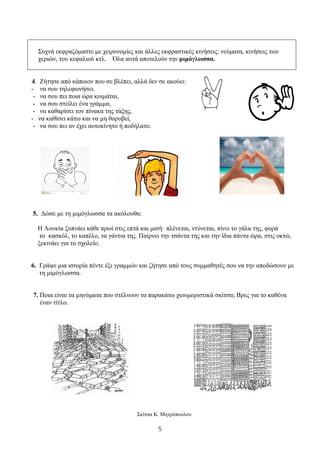 5
Συχνά εκφραζόμαστε με χειρονομίες και άλλες εκφραστικές κινήσεις: νεύματα, κινήσεις των
χεριών, του κεφαλιού κτλ. Όλα αυτά αποτελούν την μιμόγλωσσα.
4. Ζήτησε από κάποιον που σε βλέπει, αλλά δεν σε ακούει:
- να σου τηλεφωνήσει.
- να σου πει ποια ώρα κοιμάται,
- να σου στείλει ένα γράμμα,
- να καθαρίσει τον πίνακα της τάξης,
- να καθίσει κάτω και να μη θορυβεί,
- να σου πει αν έχει αυτοκίνητο ή ποδήλατο.
5. Δώσε με τη μιμόγλωσσα τα ακόλουθα:
Η Λουκία ξυπνάει κάθε πρωί στις επτά και μισή· πλένεται, ντύνεται, πίνει το γάλα της, φορά
το κασκόλ, το καπέλο, τα γάντια της. Παίρνει την τσάντα της και την ίδια πάντα ώρα, στις οκτώ,
ξεκινάει για το σχολείο.
6. Γράψε μια ιστορία πέντε έξι γραμμών και ζήτησε από τους συμμαθητές σου να την αποδώσουν με
τη μιμόγλωσσα.
7. Ποια είναι τα μηνύματα που στέλνουν τα παρακάτω χιουμοριστικά σκίτσα; Βρες για το καθένα
έναν τίτλο.
Σκίτσα Κ. Μητρόπουλου
 