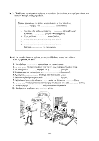 60
► (3) Ολοκλήρωσε την παρακάτω αφήγηση με ερωτήσεις ή απαντήσεις που περιέχουν τύπους του
επιθέτου πολύς ή το επίρρημα πολύ.
Να πώς φαντάζομαι την πρώτη μου συνάντηση μ’ έναν εξωγήινο:
…………… ο φόβος και ………………… οι ερωτήσεις:
- Γεια σου φίλε· καλωσόρισες στην ................ τάραχη Γη μας!
Βρίσκεται ………….. μακριά ο πλανήτης σου;
- Έχεις μαζί σου …………… συνταξιδιώτες;
- ……………………………………………….
- ………………………………………………..
- ………………………………………………..
- Χάρηκα …………….. για τη γνωριμία.
► (4) Να συμπληρώσετε τις φράσεις με τους κατάλληλους τύπους του επιθέτου
ο πολύς, η πολλή, το πολύ.
1. Καταβάλαμε ……………. προσπάθεια, για να επιτύχουμε.
2. ……………. λόγος γίνεται τελευταία για την έξαρση της εγκληματικότητας.
3. Δε μου αρέσει ο …………. θόρυβος και η ……………. φασαρία.
4. Υποδέχτηκαν την πρότασή μου με …………………… ενθουσιασμό.
5. Χρειάζεται ………………… προσοχή, όταν περνάμε το δρόμο.
6. Στην αφετηρία είχαν συγκεντρωθεί …………………… δρομείς.
7. Άλλα ζώα είναι συνηθισμένα στο ……… κρύο και άλλα στην ………… ζέστη.
8. ……………γυναίκες είναι πιο ευσυνείδητες στη δουλειά τους από …………. άνδρες.
9. Η συμπεριφορά ………………. ανθρώπων είναι απαράδεκτη.
10. Κατάφερε να αναδειχτεί με …………. μόχθο.
 