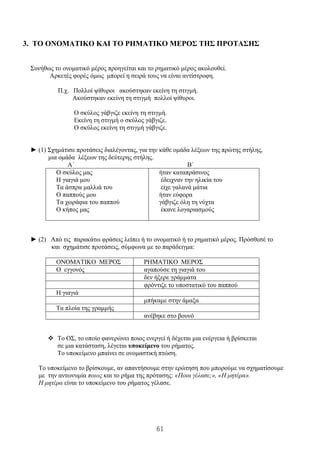 61
3. ΤΟ ΟΝΟΜΑΤΙΚΟ ΚΑΙ ΤΟ ΡΗΜΑΤΙΚΟ ΜΕΡΟΣ ΤΗΣ ΠΡΟΤΑΣΗΣ
Συνήθως το ονοματικό μέρος προηγείται και το ρηματικό μέρος ακολουθεί.
Αρκετές φορές όμως μπορεί η σειρά τους να είναι αντίστροφη.
Π.χ. Πολλοί ψίθυροι ακούστηκαν εκείνη τη στιγμή.
Ακούστηκαν εκείνη τη στιγμή πολλοί ψίθυροι.
Ο σκύλος γάβγιζε εκείνη τη στιγμή.
Εκείνη τη στιγμή ο σκύλος γάβγιζε.
Ο σκύλος εκείνη τη στιγμή γάβγιζε.
► (1) Σχημάτισε προτάσεις διαλέγοντας, για την κάθε ομάδα λέξεων της πρώτης στήλης,
μια ομάδα λέξεων της δεύτερης στήλης.
Α΄ Β΄
Ο σκύλος μας
Η γιαγιά μου
Τα άσπρα μαλλιά του
Ο παππούς μου
Τα χωράφια του παππού
Ο κήπος μας
ήταν καταπράσινος
έδειχναν την ηλικία του
είχε γαλανά μάτια
ήταν εύφορα
γάβγιζε όλη τη νύχτα
έκανε λογαριασμούς
► (2) Από τις παρακάτω φράσεις λείπει ή το ονοματικό ή το ρηματικό μέρος. Πρόσθεσέ το
και σχημάτισε προτάσεις, σύμφωνα με το παράδειγμα:
ΟΝΟΜΑΤΙΚΟ ΜΕΡΟΣ ΡΗΜΑΤΙΚΟ ΜΕΡΟΣ
Ο εγγονός αγαπούσε τη γιαγιά του
δεν ήξερε γράμματα
φρόντιζε το υποστατικό του παππού
Η γιαγιά
μπήκαμε στην άμαξα
Τα πλοία της γραμμής
ανέβηκε στο βουνό
❖ Το ΟΣ, το οποίο φανερώνει ποιος ενεργεί ή δέχεται μια ενέργεια ή βρίσκεται
σε μια κατάσταση, λέγεται υποκείμενο του ρήματος.
Το υποκείμενο μπαίνει σε ονομαστική πτώση.
Το υποκείμενο το βρίσκουμε, αν απαντήσουμε στην ερώτηση που μπορούμε να σχηματίσουμε
με την αντωνυμία ποιος και το ρήμα της πρότασης: «Ποια γέλασε;», «Η μητέρα».
Η μητέρα είναι το υποκείμενο του ρήματος γέλασε.
 