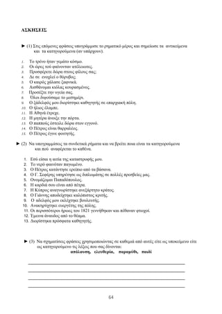64
ΑΣΚΗΣΕΙΣ
► (1) Στις επόμενες φράσεις υπογράμμισε το ρηματικό μέρος και σημείωσε τα αντικείμενα
και τα κατηγορούμενα (αν υπάρχουν).
1. Το τρένο ήταν γεμάτο κόσμο.
2. Οι ώρες τού φαίνονταν ατέλειωτες.
3. Προσφέρετε δώρα στους φίλους σας;
4. Δε σε ενοχλεί ο θόρυβος;
5. Ο καιρός χάλασε ξαφνικά.
6. Αισθάνομαι κιόλας κουρασμένος.
7. Προσέξτε την υγεία σας.
8. Όλοι διψούσαμε το μεσημέρι.
9. Ο ξάδελφός μου διορίστηκε καθηγητής σε επαρχιακή πόλη.
10. Ο ήλιος έλαμπε.
11. Η Αθηνά έτρεχε.
12. Η μητέρα άνοιξε την πόρτα.
13. Ο παππούς έστειλε δώρα στον εγγονό.
14. Ο Πέτρος είναι θαρραλέος.
15. Ο Πέτρος έγινε φοιτητής.
► (2) Να υπογραμμίσεις τα συνδετικά ρήματα και να βρείτε ποια είναι τα κατηγορούμενα
και πού αναφέρεται το καθένα.
1. Εσύ είσαι η αιτία της καταστροφής μου.
2. Το νερό φαινόταν παγωμένο.
3. Ο Πέτρος κατάντησε ερείπιο από τα βάσανα.
4. Ο Γ. Σεφέρης υπηρέτησε ως διπλωμάτης σε πολλές πρεσβείες μας.
5. Ονομάζομαι Παπαδόπουλος.
6. Η καρδιά σου είναι από πέτρα.
7. Η Κύπρος αναγνωρίστηκε ανεξάρτητο κράτος.
8. Ο Γιάννης αποδείχτηκε καλόπιστος κριτής.
9. Ο αδελφός μου εκλέχτηκε βουλευτής.
10. Ανακηρύχτηκε ευεργέτης της πόλης.
11. Οι περισσότεροι ήρωες του 1821 γεννήθηκαν και πέθαναν φτωχοί.
12. Έμεινα άναυδος από το θέαμα.
13. Διορίστηκα πρόσφατα καθηγητής.
► (3) Να σχηματίσεις φράσεις χρησιμοποιώντας σε καθεμιά από αυτές είτε ως υποκείμενο είτε
ως κατηγορούμενο τις λέξεις που σας δίνονται:
απόλαυση, ελευθερία, παραμύθι, παιδί
______________________________________________________________________
______________________________________________________________________
______________________________________________________________________
______________________________________________________________________
 