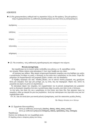 66
ΑΣΚΗΣΕΙΣ
► (1) Να χρησιμοποιήσεις καθεμιά από τις παρακάτω λέξεις σε δύο φράσεις. Στη μία φράση η
λέξη να χρησιμοποιείται ως επιθετικός προσδιορισμός και στην άλλη ως κατηγορούμενο.
περήφανος ……………………………………………………………………..
…………………………………………………………………….
γαλήνιος ……………………………………………………………………..
……………………………………………………………………..
έρημος ……………………………………………………………………….
……………………………………………………………………….
τελευταίος ……………………………………………………………………..
……………………………………………………………………..
ψύχραιμος ……………………………………………………………………..
………………………………………………………………………
► (2) Να εντοπίσεις τους επιθετικούς προσδιορισμούς που υπάρχουν στο κείμενο.
Φιλική εξυπηρέτηση
Σαν παράδειγμα για το σωστό τρόπο να βοηθάς τους φίλους ο κ. Κ. αφηγήθηκε τούτη
την ιστορία: Πήγαν κάποτε τρία παλικάρια σ’ έναν γέρο Άραβα και του είπαν:
«Ο πατέρας μας πέθανε. Μας άφησε κληρονομιά δεκαεφτά γκαμήλες και στη διαθήκη του ορίζει
ο μεγαλύτερος να πάρει τις μισές, ο δεύτερος το ένα τρίτο και ο μικρότερος το ένα ένατο. Τώρα δεν
μπορούμε να συμφωνήσουμε στη μοιρασιά, βγάλε, λοιπόν, εσύ την απόφαση».
Ο Άραβας σκέφτηκε και είπε: «Καθώς βλέπω, για να κάνετε σωστή μοιρασιά, σας χρειάζεται
άλλη μία γκαμήλα. Εγώ έχω μία μονάχα, μα, ας είναι, σας την παραχωρώ. Πάρτε την, κάντε τη
μοιρασιά και φέρτε σε μένα ό,τι περισσέψει».
Τα παλικάρια πήραν την γκαμήλα, τον ευχαρίστησαν για τη φιλική εξυπηρέτηση και μοίρασαν
μετά τις δεκαοχτώ γκαμήλες έτσι που ο μεγαλύτερος πήρε τις μισές, που ήταν εννιά, ο δεύτερος
το ένα τρίτο, που ήταν έξι, και ο μικρότερος το ένα ένατο, που ήταν δύο. Σαν χώρισαν όμως τις
γκαμήλες, είδαν με απορία ότι μία τους περίσσευε. Αυτή την επέστρεψαν στο γέρο φίλο τους και τον
ευχαρίστησαν πάλι.
Ο κ. Κ. είπε ότι αυτή ήταν μια σωστή φιλική εξυπηρέτηση, γιατί δεν απαιτούσε μεγάλες θυσίες.
Μπ. Μπρεχτ «Ιστορίες του κ. Κόινερ»
► (3) Σχημάτισε δέκα περιόδους:
- πέντε με επιθετικές αντωνυμίες (εκείνος, όποιος, τόσος, ποιος, αυτός)
- πέντε με επιθετικά αριθμητικά (τέταρτος, διπλός, τριπλάσιος, ένας, τέσσερα).
Παράδειγμα:
Εκείνον τον άνθρωπο δεν τον συμπάθησα ποτέ.
Ο Απρίλης είναι ο τέταρτος μήνας του έτους.
 