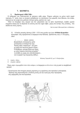 73
7. ΚΕΙΜΕΝΑ
1. Προϊστορικό «ΠΙΚ ΝΙΚ»
Ο άνθρωπος του Νεάντερνταλ δε χόρταινε κάθε μέρα. Τύχαινε μάλιστα να μείνει πολύ καιρό
νηστικός. Γι’ αυτό, όταν οι κυνηγοί κατόρθωναν να σκοτώσουν ένα μαμούθ, έναν βίσωνα, ένα ελάφι,
έτρωγαν με την ψυχή τους μπόλικο νόστιμο κρέας, φρέσκο και ωμό.
Όταν τα στομάχια τους γέμιζαν και δεν μπορούσαν πια να φάνε περισσότερο, έκοβαν μερικά
κομμάτια ακόμη και τα πήγαιναν σε κείνους που δεν είχαν λάβει μέρος στο κυνήγι: στις γυναίκες, στα
παιδιά και στους γέρους.
Από τη σειρά «Μια φορά ήταν ο άνθρωπος»
2. Ο Ιταλός ποιητής Δάντης (1265 - 1321) στο μεγάλο του έργο «Η Θεία Κωμωδία»
περιγράφει πώς τιμωρούνται οι λαίμαργοι στην Κόλαση: βρίσκονται, λέει, σ’ ένα μέρος,
όπου
« ………… πέφτει αιώνια
βροχή βαριά, καταραμένη, κρύα
μονότροπη κι αναπαμό δεν έχει.
Χαλάζι αδρό, σαπρόνερο1
και χιόνι
με ορμή στο σκοτεινό χιμούν αγέρα...
Ο Κέρβερος, σκληρό θεριό και τέρας,
με τρεις λαιμούς σκυλίτικα αλυχτάει2
τα πλήθη τις ψυχές που εδώ βουλιάζουν...
για το φριχτό της λαιμαργίας πάθος».
Κόλαση, Τραγούδι Στ', μετ. Ν. Καζαντζάκη
1. σαπρός: σάπιος
2. αλυχτάει: γαβγίζει
Όμως, πριν «τιμωρηθούν στον άλλο κόσμο», οι λαίμαργοι κινδυνεύουν στη γη από το υπερβολικό
φαγητό.
- Συγκέντρωσε όσα στοιχεία μπορείς σχετικά με τις αρρώστιες που προκαλεί η πολυφαγία.
Πρόσεξε πώς παρουσιάζεται ο κίνδυνος αυτός για την υγεία μας στην τηλεόραση,
στις εφημερίδες και στα περιοδικά.
 