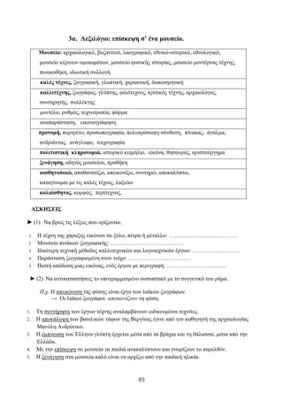 89
3α. Λεξιλόγιο: επίσκεψη σ’ ένα μουσείο.
Μουσείο: αρχαιολογικό, βυζαντινό, λαογραφικό, εθνικό-ιστορικό, εθνολογικό,
μουσείο κέρινων ομοιωμάτων, μουσείο φυσικής ιστορίας, μουσείο μοντέρνας τέχνης,
πινακοθήκη, ιδιωτική συλλογή
καλές τέχνες, ζωγραφική, γλυπτική, χαρακτική, διακοσμητική
καλλιτέχνης, ζωγράφος, γλύπτης, φιλότεχνος, κριτικός τέχνης, αρχαιολόγος,
συντηρητής, συλλέκτης
μοντέλο, ρυθμός, τεχνοτροπία, φόρμα
αναπαράσταση, εικονογράφηση
προτομή, πορτρέτο, προσωπογραφία, πολυπρόσωπη σύνθεση, πίνακας, άγαλμα,
ανδριάντας, ανάγλυφο, τοιχογραφία
πολιτιστική κληρονομιά, ιστορικό κειμήλιο, εικόνα, θησαυρός, αριστούργημα
ξενάγηση, οδηγός μουσείου, προθήκη
αισθητοποιώ, απαθανατίζω, απεικονίζω, συντηρώ, αποκαλύπτω,
καταγίνομαι με τις καλές τέχνες, λαξεύω
καλαίσθητος, κομψός, περίτεχνος,
ΑΣΚΗΣΕΙΣ
► (1) Να βρεις τις λέξεις που ορίζονται:
1 Η τέχνη της χάραξης εικόνων σε ξύλο, πέτρα ή μέταλλο: ………………………………
2 Μουσείο πινάκων ζωγραφικής: …………………………………
3 Ιδιαίτερη τεχνική μέθοδος καλλιτεχνικών και λογοτεχνικών έργων: …………………….
4 Παράσταση ζωγραφισμένη στον τοίχο: ……………………………
5 Πιστή απόδοση μιας εικόνας, ενός έργου με περιγραφή: …………………………..
► (2) Να αντικαταστήσεις το υπογραμμισμένο ουσιαστικό με το συγγενικό του ρήμα.
Π.χ. Η απεικόνιση της φύσης είναι έργο των λαϊκών ζωγράφων.
→ Οι λαϊκοί ζωγράφοι απεικονίζουν τη φύση.
1. Τη συντήρηση των έργων τέχνης αναλαμβάνουν ειδικευμένοι τεχνίτες.
2. Η αποκάλυψη των βασιλικών τάφων της Βεργίνας έγινε από τον καθηγητή της αρχαιολογίας
Μανόλη Ανδρόνικο.
3. Η έμπνευση του Έλληνα γλύπτη έρχεται μέσα από τα βράχια και τη θάλασσα, μέσα από την
Ελλάδα.
4. Με την επίσκεψη σε μουσεία τα παιδιά ανακαλύπτουν και γνωρίζουν το παρελθόν.
5. Η ξενάγηση στα μουσεία καλό είναι να αρχίζει από την παιδική ηλικία.
 