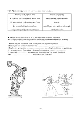 90
► (3) Αξιοποίησε τις γνώσεις σου από την ιστορία και αντιστοίχισε.
Ο Ερμής του Πραξιτέλη είναι
Η Τζοκόντα του Λεονάρντο ντα Βίντσι είναι
Στο εσωτερικό των εκκλησιών απεικονίζονται
Στο μουσείο λαϊκής τέχνης εκθέτουν
Στο μουσείο φυσικής ιστορίας υπάρχουν
πίνακας ζωγραφικής
σκηνές από τη ζωή του Χριστού
άγαλμα
απολιθώματα ζώων προϊστορικής εποχής
τοπικές ενδυμασίες
► (4) Συμπλήρωσε τα κενά με τις λέξεις που βρίσκονται μέσα στην παρένθεση:
(καλές τέχνες, οδηγός μουσείου, μουσείων, καλλιτέχνης, πολιτιστική κληρονομιά, σύνθεση).
1. Οι συλλογές του 16ου αιώνα αποτελούν τη βάση των σημερινών μεγάλων ………….
2.Τα εκθέματα των μουσείων αποτελούν την ………………………………………….
3.Τα μέσα που χρησιμοποιεί ο ………………………… μας ενδιαφέρουν όσο και τα έργα τέχνης.
4.Η αρχιτεκτονική, η γλυπτική και η ζωγραφική ονομάζονται …………. …………….
5.Η αρμονική ………………. των χρωμάτων είναι γνώρισμα του καλού ζωγράφου.
6. Ο …………………………………. κατατοπίζει τους επισκέπτες.
 