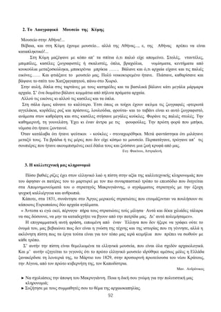 92
2. Το Λαογραφικό Μουσείο της Κύμης
Μουσείο στην Αθήνα!...
Βέβαια, και στη Κύμη έχουμε μουσείο... αλλά της Αθήνας..., ε, της Aθήνας πρέπει να είναι
καταπληκτικό!...
Στη Κύμη μαζέψανε με κόπο απ’ τα σπίτια ό,τι παλιό είχε απομείνει. Στολές, νταντέλες,
μπιμπίλες, κασέλες ζωγραφιστές ή σκαλιστές, όπλα, βραχιόλια, νομίσματα, κεντήματα από
κουκούλια μεταξοσκώληκα, μπακιρένια μπρίκια ……. Βάλανε και ό,τι αρχαία είχανε και τις παλιές
εικόνες…… Και φτιάξανε το μουσείο μας. Πολύ νοικοκυρεμένο ήτανε. Πιάσανε, καθαρίσανε και
βάψανε το σπίτι του Χατζηαγαπητού, πάνω στο Χωριό.
Στην αυλή, δίπλα στις ταρτάνες με τους κατηφέδες και τα βασιλικά βάλανε κάτι μεγάλα μάρμαρα
αρχαία. Σ’ ένα δωμάτιο βάλανε κομμάτια από πήλινα πράματα αρχαία.
Αλλού τις εικόνες κι αλλού τις κασέλες και τα όπλα.
Στη σάλα όμως κάνανε το καλύτερο. Έτσι όπως οι τοίχοι έχουν ακόμα τις ζωγραφιές -φτερωτά
αγγελάκια, κορδέλες ροζ και πράσινες, λουλούδια, φρούτα- και το ταβάνι είναι κι αυτό ζωγραφιστό,
ανάμεσα στον καθρέφτη και στις κασέλες στήσανε μεγάλες κούκλες. Φοράνε τις παλιές στολές. Την
καθημερινή, τη γουνελάτη. Έχει κι έναν άντρα με τις φουφούλες. Την πρώτη φορά που μπήκα,
νόμισα ότι ήτανε ζωντανοί.
Όταν κατάλαβα ότι ήτανε ψεύτικοι - κούκλες - στεναχωρέθηκα. Μετά φαντάστηκα ότι μιλάγανε
μεταξύ τους. Τα βράδια ή τις μέρες που δεν είχε κόσμο το μουσείο. Περπατάγανε, τρώγανε απ’ τις
σουπιέρες που ήτανε ακουμπισμένες εκεί δίπλα τους και ζούσανε μια ζωή κρυφά από μας.
Ευγ. Φακίνου, Αστραδενή.
3. Η καλλιτεχνική μας κληρονομιά
Πόσο βαθιές ρίζες έχει στον ελληνικό λαό η πίστη στην αξία της καλλιτεχνικής κληρονομιάς που
του άφησαν οι πατέρες του το μαρτυρεί με τον πιο συναρπαστικό τρόπο το επεισόδιο που διηγείται
στα Απομνημονεύματά του ο στρατηγός Μακρυγιάννης, ο αγράμματος στρατηγός με την έξοχη
ψυχική καλλιέργεια και ανθρωπιά.
Κάποτε, στα 1831, συνάντησε στο Άργος μερικούς στρατιώτες που ετοιμάζονταν να πουλήσουν σε
κάποιους Ευρωπαίους δύο αρχαία αγάλματα.
« Άντεσα κι εγώ εκεί, πέρναγα· πήρα τους στρατιώτες τούς μίλησα· Αυτά και δέκα χιλιάδες τάλαρα
να σας δώσουνε, να μην τα καταδεχτήτε να βγουν από την πατρίδα μας. Δι’ αυτά πολεμήσαμεν».
Η επιγραμματική αυτή φράση, ειπωμένη από έναν Έλληνα που δεν ήξερε να γράφει ούτε το
όνομά του, μας βεβαιώνει πως δεν είναι η γνώση της τέχνης και της ιστορίας που τη γέννησε, αλλά η
ακλόνητη πίστη πως τα έργα τούτα είναι για τον τόπο μας ιερά κειμήλια που πρέπει να σωθούν με
κάθε τρόπο.
Σ’ αυτήν την πίστη είναι θεμελιωμένα τα ελληνικά μουσεία, που είναι όλα σχεδόν αρχαιολογικά.
Και μ’ αυτήν εξηγείται το γεγονός ότι το πρώτο ελληνικό μουσείο ιδρύθηκε αμέσως μόλις η Ελλάδα
ξανακέρδισε τη λευτεριά της, το Μάρτιο του 1829, στην προσωρινή πρωτεύουσα του νέου Κράτους,
την Αίγινα, από τον πρώτο κυβερνήτη της, τον Καποδίστρια.
Μαν. Ανδρόνικος
► Να σχολιάσεις την άποψη του Μακρυγιάννη. Ποια η δική σου γνώμη για την πολιτιστική μας
κληρονομιά;
► Συζήτησε με τους συμμαθητές σου το θέμα της αρχαιοκαπηλίας.
 