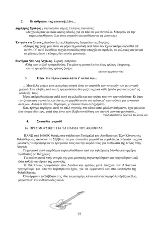 97
2. Οι άνθρωποι της μουσικής λένε…
Δημήτρης Σγούρος , παγκοσμίου φήμης Έλληνας πιανίστας:
«Δε χρειάζεται να είναι κανείς ειδικός, για να πάει σε μια συναυλία. Μπορούν να την
παρακολουθήσουν όλοι όσοι αγαπούν και αισθάνονται τη μουσική.»
Έντμοντ ντε Στουτς, διευθυντής της Ορχήστρας Δωματίου της Ζυρίχης:
«Στόχος της ζωής μου είναι να φέρω τη μουσική εκεί όπου δεν έχουν ακόμα κορεσθεί απ’
αυτήν. Γι’ αυτό διευθύνω συχνά συναυλίες στην επαρχία σε σχολεία, σε φυλακές και γενικά
σε χώρους όπου ο κόσμος δεν ακούει μουσική».
Βικτόρια Ντε Λος Άνχελες, λυρική σοπράνο:
«Όλη μου τη ζωή τραγουδούσα. Για μένα η μουσική είναι ένας τρόπος έκφρασης
και το τραγούδι ένας τρόπος ζωής».
Από τον ημερήσιο τύπο
3. Όταν ένα νήπιο ανακαλύπτει τ’ αυτιά του...
... Μια άλλη μνήμη που επιστρέφει συχνά είναι το τραγούδι των γυναικών του γειτονικού
χωριού. Ένα πλήθος από αυτές τραγουδούσε όλο μαζί, ταχτικά κάθε βράδυ γυρνώντας απ’ τις
δουλειές τους.
Τώρα, ακόμα θυμούμαι καλά αυτή τη μελωδία και τον τρόπο που την τραγουδούσαν. Κι όταν
την ξανάπιανα στο σπίτι, κοιτώντας να μιμηθώ αυτόν τον τρόπο, μ’ επαινούσαν για το σωστό
αυτί μου. Αυτοί οι έπαινοι, θυμούμαι, μ’ έκαναν πολύ ευτυχισμένο.
Και, πράγμα περίεργο, αυτό το απλό γεγονός, στο κάτω κάτω μάλλον ασήμαντο, έχει για μένα
ένα νόημα ιδιαίτερο, γιατί τότε είναι που έλαβα συνείδηση του εαυτού μου σαν μουσικού...
Ιγκόρ Στραβίνσκι, Χρονικά της Ζώης μου
4. Συναυλία μαμούθ
16 ΩΡΕΣ ΜΟΥΣΙΚΗΣ ΓΙΑ ΤΑ ΠΑΙΔΙΑ ΤΗΣ ΑΙΘΙΟΠΙΑΣ
ΠΑΝΩ από 160.000 θεατές στα στάδια του Γουέμπλεϊ του Λονδίνου και Τζον Κένεντι της
Φιλαδέλφειας άκουσαν το Σάββατο σε μια συναυλία μαμούθ τα μεγαλύτερα ονόματα της ροκ
μουσικής να προσφέρουν τα τραγούδια τους και την καρδιά τους για τα θύματα της πείνας στην
Αφρική.
To μουσικό αυτό υπερθέαμα παρακολούθησαν από την τηλεόραση δύο δισεκατομμύρια
τηλεθεατές σε 160 χώρες.
Για πρώτη φορά στην ιστορία της ροκ μουσικής συγκεντρώθηκαν και τραγούδησαν μαζί
τόσα πολλά «αστέρια» της μουσικής.
Ο Φιλ Κόλινς τραγούδησε στο Λονδίνο και αμέσως μετά διέσχισε τον Ατλαντικό
γρηγορότερα και από την ταχύτητα του ήχου, για να εμφανιστεί και στο κοντσέρτο της
Φιλαδέλφειας.
Όλα άρχισαν το Σάββατο στις δύο το μεσημέρι, κάτω από ένα λαμπρό λονδρέζικο ήλιο,
μπροστά σ’ ένα ενθουσιώδες κοινό.
 