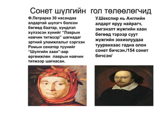 Сонет шүлгийн гол төлөөлөгчид
Ф.Петрарка 30 насандаа
алдартай шүлэгч болсон
бөгөөд баатар, хүндлэл
хүлээсэн хүнийг “Лаврын
навчин титмээр” шагнадаг
эртний уламжлалыг сэргээн
Ромын сенатор түүнийг
“Шүлгийн хаан”-аар
өргөмжлөн лаврын навчин
титмээр шагнасан.
У.Шекспир нь Английн
алдарт яруу найрагч,
эмгэнэлт жүжгийн хаан
бөгөөд тэрээр суут
жүжгийн зохиолуудаа
туурвихаас гадна олон
сонет бичсэн./154 сонет
бичсэн/
 