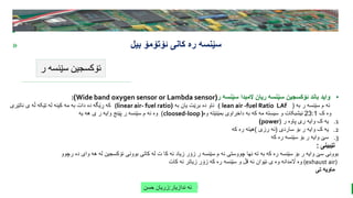 BEST FOR You
O R G A N I C S C O M P A N Y
PresentationCoverTitle
» ‫ئۆتۆمۆ‬ ‫کانی‬ ‫ره‬ ‫سێنسه‬
‫بیل‬
‫ر‬ ‫سێنسه‬ ‫ئۆکسجین‬
‫ندازیار‬ ‫ئه‬
:
‫حسن‬ ‫زریان‬
•
‫ر‬ ‫سێنسه‬ ‫المبدا‬ ‫ریان‬ ‫سێنسه‬ ‫ئۆکسجین‬ ‫باند‬ ‫واید‬
(
Wide band oxygen sensor or Lambda sensor
)
:
‫به‬ ‫ر‬ ‫سێنسه‬ ‫م‬ ‫ئه‬
(
lean air -fuel Ratio LAf
(
‫به‬ ‫یان‬ ‫برێت‬ ‫ده‬ ‫ناو‬
(
(linear air- fuel ratio
‫ناتێری‬ ‫ی‬ ‫ڵه‬ ‫تێکه‬ ‫له‬ ‫کینه‬ ‫مه‬ ‫به‬ ‫دات‬ ‫ده‬ ‫ڕێگه‬ ‫که‬
‫ک‬ ‫وه‬
23:1
‫وه‬ ‫بمێنێته‬ ‫داخراوی‬ ‫به‬ ‫که‬ ‫مه‬ ‫سیسته‬ ‫و‬ ‫ئیشبکات‬
(
cloosed-loop
)
‫یه‬ ‫هه‬ ‫ی‬ ‫ر‬ ‫وایه‬ ‫پێنج‬ ‫ر‬ ‫سێنسه‬ ‫م‬ ‫ئه‬ ‫وه‬
.1
‫ر‬ ‫پاوه‬ ‫ری‬ ‫وایه‬ ‫ک‬ ‫یه‬
(
power
)
.2
‫ساردی‬ ‫بۆ‬ ‫ر‬ ‫وایه‬ ‫ک‬ ‫یه‬
(
‫رزی‬ ‫ئه‬
)
‫که‬ ‫ره‬ ‫هیته‬
.3
‫که‬ ‫ره‬ ‫سێنسه‬ ‫بۆ‬ ‫ر‬ ‫وایه‬ ‫سێ‬
‫تێبینی‬
:
‫رچوو‬ ‫ده‬ ‫وای‬ ‫هه‬ ‫له‬ ‫ئۆکسجین‬ ‫بوونی‬ ‫کاتی‬ ‫له‬ ‫ت‬ ‫کا‬ ‫ئه‬ ‫زیاد‬ ‫زۆر‬ ‫ر‬ ‫سێنسه‬ ‫م‬ ‫ئه‬ ‫چووستی‬ ‫نها‬ ‫ته‬ ‫به‬ ‫که‬ ‫ره‬ ‫سێنسه‬ ‫بۆ‬ ‫ر‬ ‫وایه‬ ‫سێ‬ ‫بوونی‬
(exhaust air)
‫کات‬ ‫ئه‬ ‫زیاتر‬ ‫زۆر‬ ‫که‬ ‫ره‬ ‫سێنسه‬ ‫و‬ ‫قڵ‬ ‫ئه‬ ‫نێوان‬ ‫ی‬ ‫وه‬ ‫اڵمدانه‬ ‫وه‬
‫تی‬ ‫ماویه‬
 