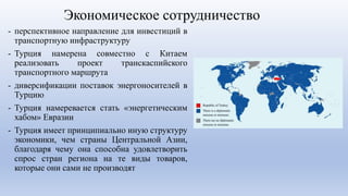Экономическое сотрудничество
- перспективное направление для инвестиций в
транспортную инфраструктуру
- Турция намерена совместно с Китаем
реализовать проект транскаспийского
транспортного маршрута
- диверсификации поставок энергоносителей в
Турцию
- Турция намеревается стать «энергетическим
хабом» Евразии
- Турция имеет принципиально иную структуру
экономики, чем страны Центральной Азии,
благодаря чему она способна удовлетворить
спрос стран региона на те виды товаров,
которые они сами не производят
 