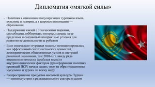 Дипломатия «мягкой силы»
- Политика в отношении популяризации турецкого языка,
культуры и истории, а в широком понимании —
образования
- Поддержание связей с этническими тюрками,
способными лоббировать интересы страны за ее
пределами и создавать благоприятные условия для
развития ее деятельности за рубежом
- Если изначально «турецкая модель» позиционировалась
как эффективный синтез исламских ценностей,
демократических общественных устоев и цветущей
рыночной экономики, то с 2010-х гг. ввиду ряда
внешнеполитических (арабская весна) и
внутриполитических факторов (трансформация политики
правящей ПСР) начала делать упор на образ «защитника
мусульман и турок» по всему миру
- Распространение продуктов массовой культуры Турции
— киноиндустрии и развлекательного сектора в целом
 