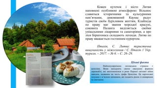 Найпопулярнішою литовською стравою є
цепеліни. Вони нагадують своєю овальною формою
дирижаблі, які виготовлялися в роки Першої світової війни
заводом, названим на честь графа Цепеліна. Це картопляні
галушки з м’ясною начинкою, які подають разом зі шкварками
та сметаною.
Цікаві факти
Кожен куточок і місто Литви
наповнені особливою атмосферою: Вільнюс
славиться історичними та культурними
пам’ятками, дивовижний Каунас радує
туристів своїм бурхливим життям, Клайпеда
по праву має звання морської красуні,
соковита Паланга виділяється своїми
унікальними лікарнями та санаторіями, а про
ліси Бірштонаса складають легенди. Литва по
праву вважається гостинним курортом.
Птахів, С. Литва: туристична
вишуканість у міжсезоння / С. Птахів // Укр.
туризм. – 2017. – № 6. – С. 26–29.
 