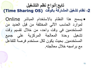 15
2
-
‫بالوقت‬ ‫المشاركة‬ ‫تشغيل‬ ‫نظام‬
(Time Sharing OS)
•
‫يسمح‬
‫هذا‬
‫النظام‬
‫باالستخدام‬
‫المباشر‬
Online
‫لموارد‬
‫الحاسب‬
‫اآللي‬
‫المختلفة‬
‫من‬
‫قبل‬
‫العديد‬
‫من‬
‫المستخدمين‬
‫في‬
‫وقت‬
،‫واحد‬
‫من‬
‫خالل‬
‫تقسيم‬
‫وقت‬
‫تشغيل‬
‫وحدة‬
‫المعالجة‬
‫المركزية‬
‫علي‬
‫جميع‬
‫المستخدمين‬
,
‫بحيث‬
‫يكون‬
‫لكل‬
‫مستخدم‬
‫فرصة‬
‫ل‬
‫لتفاعل‬
‫مع‬
‫برامجه‬
‫خالل‬
‫معالجته‬
.
‫تابع‬
:
‫التشغيل‬ ‫نظم‬ ‫أنواع‬
 
