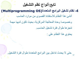 17
4
-
‫المتعددة‬ ‫البرامج‬ ‫تشغيل‬ ‫نظام‬
(Multiprogramming OS)
•
‫الحاسب‬ ‫موارد‬ ‫من‬ ‫القصوى‬ ‫لالستفادة‬ ‫النظام‬ ‫هذا‬ ‫أنشئ‬
‫مهمة‬ ‫لديها‬ ‫تكون‬ ‫بحيث‬ ،‫المركزية‬ ‫المعالجة‬ ‫وحدة‬ ‫وخصوصا‬
‫الحاسب‬ ‫تشغيل‬ ‫فترة‬ ‫طوال‬ ‫تنجزها‬
.
•
‫علي‬ ‫النظام‬ ‫هذا‬ ‫يحتوي‬
:
.1
‫العمليات‬ ‫مواعيد‬ ‫محدد‬ ‫برنامج‬
(
Process Scheduling
.)
.2
‫الرئيسية‬ ‫الذاكرة‬ ‫إلدارة‬ ‫مدير‬
.
‫الت‬ ‫فترة‬ ‫طوال‬ ‫المتعددة‬ ‫البرامج‬ ‫بين‬ ‫تداخل‬ ‫يحدث‬ ‫ال‬ ‫حتى‬
‫شغيل‬
.
‫تابع‬
:
‫التشغيل‬ ‫نظم‬ ‫أنواع‬
 