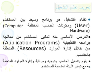 7
•
‫نظام‬
‫التشغيل‬
‫هو‬
‫برنامج‬
‫وسيط‬
‫بين‬
‫المستخدم‬
(User)
‫ومكونات‬
‫الحاسب‬
‫المختلفة‬
(Computer
Hardware)
•
‫الغرض‬
‫األساسي‬
‫منه‬
‫تمكين‬
‫المستخدم‬
‫من‬
‫معالجة‬
‫برامجه‬
‫التطبيقية‬
(Application Programs)
‫من‬
‫خالل‬
‫إدارة‬
‫الموارد‬
(Resources)
‫المتعلقة‬
‫بالحاسب‬
.
•
‫يقوم‬
‫بتشغيل‬
‫الحاسب‬
‫وتوجيه‬
‫ومراقبة‬
‫وإدارة‬
‫الموارد‬
‫الم‬
‫تعلقة‬
‫به‬
‫مع‬
‫توفير‬
‫البيئة‬
‫المناسبة‬
‫للمستخدم‬
.
 