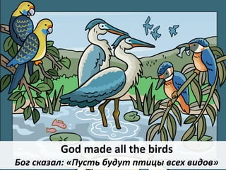 God made all the birds
Бог сказал: «Пусть будут птицы всех видов»
 