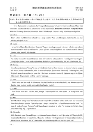 第 9 頁 請記得在答題卷簽名欄位以正楷簽全名 112年學測
共 11 頁 英文考科
- 9 -
第 貳 部 分 、 混 合 題 （ 占 1 0 分 ）
說明︰本部分共有1題組，每一子題配分標於題末。限在答題卷標示題號的作答區內作答，
並以規定用筆作答。
Even if you’re not a vegetarian, there’s a good chance you’ve heard of plant-based meat. These meat
substitutes are often advertised as beneficial for the environment. But do the customers really like them?
Read the following chatroom discussions about GreenBurger, a product using alternative-meat patties.
(A) Olivia
That’s a firm NO! I tried one when I was a prep cook for Next Level Burgers…tasted awful, just like
mashed peas gone to rot.
(B) Smith
I haven’t tried them. I just don’t see the point. They are heavily processed with more calories and sodium
than meat and are more expensive too! Unless you are a strict vegetarian and eschew meat for ethical
reasons, meat is surely a better deal.
(C) Mika
Not really. It tastes too much like actual meat. If I wanted to eat a dead cow, I would go for real burgers.
Being vegan means I try to stick to plant food. But this is just not something that will ever interest me.
(D) Thomas
GreenBurger just tastes “beany” to me, so I think that whatever form it comes in, it works better in recipes
that would usually contain beans, such as in a rice bowl (as ground meat substitute). That being said, I’m
definitely a carnivore and prefer meat, but I don’t see anything wrong with choosing one of the fakey-
fakey meaty things once in a while—just for a change.
(E) Rico
I finally tried one last week. It didn’t taste that bad, but I was surprised to find it had 40 more calories
than the meat version! Isn’t it supposed to be a healthy choice?
(F) Linda
I liked it fine. I did NOT like the price, though. Hopefully that will come down. I’m trying to eat less
beef.
(G) Ablo
Yes! My whole family does. We’ve been mostly vegan 90% of the time for the last 6 years and we cannot
thank GreenBurger enough! Especially when a burger craving hits…a GreenBurger does the trick. I’ve
tried all kinds of vegan “burgers,” and GreenBurgers are closer to what I’m looking for. In fact, I can
have them every day—vegan or not!
(H) Alexander
Well, they taste good if you add plenty of spices and sauces. Good for you? No, not at all. They’re highly
processed and contain no vegetables. They also contain a very large amount of processed coconut oil,
which is even worse than lard. It’s a killer for sure if eaten regularly. So why risk your life?
 