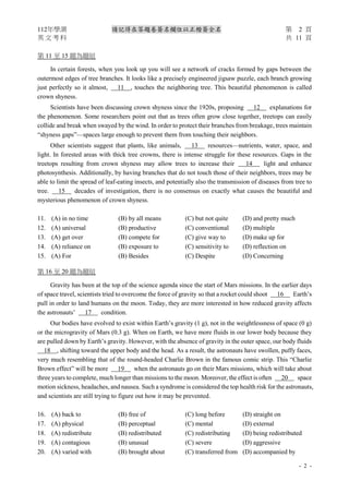 112年學測 請記得在答題卷簽名欄位以正楷簽全名 第 2 頁
英 文 考 科 共 11 頁
- 2 -
第 11 至 15 題為題組
In certain forests, when you look up you will see a network of cracks formed by gaps between the
outermost edges of tree branches. It looks like a precisely engineered jigsaw puzzle, each branch growing
just perfectly so it almost, 11 , touches the neighboring tree. This beautiful phenomenon is called
crown shyness.
Scientists have been discussing crown shyness since the 1920s, proposing 12 explanations for
the phenomenon. Some researchers point out that as trees often grow close together, treetops can easily
collide and break when swayed by the wind. In order to protect their branches from breakage, trees maintain
“shyness gaps”—spaces large enough to prevent them from touching their neighbors.
Other scientists suggest that plants, like animals, 13 resources—nutrients, water, space, and
light. In forested areas with thick tree crowns, there is intense struggle for these resources. Gaps in the
treetops resulting from crown shyness may allow trees to increase their 14 light and enhance
photosynthesis. Additionally, by having branches that do not touch those of their neighbors, trees may be
able to limit the spread of leaf-eating insects, and potentially also the transmission of diseases from tree to
tree. 15 decades of investigation, there is no consensus on exactly what causes the beautiful and
mysterious phenomenon of crown shyness.
11. (A) in no time (B) by all means (C) but not quite (D) and pretty much
12. (A) universal (B) productive (C) conventional (D) multiple
13. (A) get over (B) compete for (C) give way to (D) make up for
14. (A) reliance on (B) exposure to (C) sensitivity to (D) reflection on
15. (A) For (B) Besides (C) Despite (D) Concerning
第 16 至 20 題為題組
Gravity has been at the top of the science agenda since the start of Mars missions. In the earlier days
of space travel, scientists tried to overcome the force of gravity so that a rocket could shoot 16 Earth’s
pull in order to land humans on the moon. Today, they are more interested in how reduced gravity affects
the astronauts’ 17 condition.
Our bodies have evolved to exist within Earth’s gravity (1 g), not in the weightlessness of space (0 g)
or the microgravity of Mars (0.3 g). When on Earth, we have more fluids in our lower body because they
are pulled down by Earth’s gravity. However, with the absence of gravity in the outer space, our body fluids
18 , shifting toward the upper body and the head. As a result, the astronauts have swollen, puffy faces,
very much resembling that of the round-headed Charlie Brown in the famous comic strip. This “Charlie
Brown effect” will be more 19 when the astronauts go on their Mars missions, which will take about
three years to complete, much longer than missions to the moon. Moreover, the effect is often 20 space
motion sickness, headaches, and nausea. Such a syndrome is considered the top health risk for the astronauts,
and scientists are still trying to figure out how it may be prevented.
16. (A) back to (B) free of (C) long before (D) straight on
17. (A) physical (B) perceptual (C) mental (D) external
18. (A) redistribute (B) redistributed (C) redistributing (D) being redistributed
19. (A) contagious (B) unusual (C) severe (D) aggressive
20. (A) varied with (B) brought about (C) transferred from (D) accompanied by
 