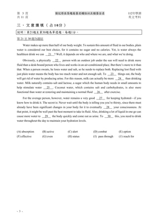 第 3 頁 請記得在答題卷簽名欄位以正楷簽全名 112年學測
共 11 頁 英文考科
- 3 -
三 、 文 意 選 填 （ 占 1 0 分 ）
說明：第21題至第30題為單選題，每題1分。
第 21 至 30 題為題組
Water makes up more than half of our body weight. To sustain this amount of fluid in our bodies, plain
water is considered our best choice, for it contains no sugar and no calories. Yet, is water always the
healthiest drink we can 21 ? Well, it depends on who and where we are, and what we’re doing.
Obviously, a physically 22 person with an outdoor job under the sun will need to drink more
fluid than a desk-bound person who lives and works in an air-conditioned place. But there’s more to it than
that. When a person sweats, he loses water and salt, so he needs to replace both. Replacing lost fluid with
just plain water means the body has too much water and not enough salt. To 23 things out, the body
will get rid of water by producing urine. For this reason, milk can actually be more 24 than drinking
water. Milk naturally contains salt and lactose, a sugar which the human body needs in small amounts to
help stimulate water 25 . Coconut water, which contains salt and carbohydrates, is also more
functional than water at restoring and maintaining a normal fluid 26 after exercise.
For the average person, however, water remains a very good 27 for keeping hydrated—if you
know how to drink it. The secret is: Never wait until the body is telling you you’re thirsty, since there must
already have been significant changes in your body for it to eventually 28 your consciousness. At
that point, it might be well past the best moment to take in fluid. Also, drinking a lot of liquid in one go can
cause more water to 29 the body quickly and come out as urine. To 30 this, you need to drink
water throughout the day to maintain your hydration levels.
(A) absorption (B) active (C) alert (D) combat (E) option
(F) effective (G) even (H) status (I) pass through (J) reach for
 