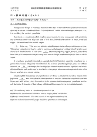 112年學測 請記得在答題卷簽名欄位以正楷簽全名 第 4 頁
英 文 考 科 共 11 頁
- 4 -
四 、 篇 章 結 構 （ 占 8 分 ）
說明︰第31題至第34題為單選題，每題2分。
第 31 至 34 題為題組
Have you ever thought of “coloring” the names of the days of the week? When you listen to someone
speaking, do you see a rainbow of colors? Or perhaps Mozart’s music tastes like an apple pie to you? If so,
it is very likely that you have synesthesia.
Synesthesia is a condition in which people’s senses intermix. In some cases, people with synesthesia
may experience colors when they hear, read, or even think of letters and numbers. In others, words can
trigger a real sensation of taste on their tongue.
31 In the early 1990s, however, scientists noticed that synesthetic colors do not change over time.
When asked what color is evoked by a letter or number, synesthetic people would persistently give the same
answer even if tested months or years apart. 32 The most compelling support, however, comes from
brain scans, which show that color processing areas in the brain light up when these people listen to certain
words.
Is synesthesia genetically inherited or acquired after birth? Scientists agree that synesthesia has a
genetic basis, because it frequently runs in families. But an actual synesthesia gene (or genes) has not been
identified yet. 33 For example, the flavors people with taste-word synesthesia experience are usually
childhood flavors, such as chocolate or strawberries. Also, people with color-music synesthesia more often
than not have had early musical training.
Once thought to be extremely rare, synesthesia is now found to affect about one to four percent of the
population. 34 As is often observed, most of us tend to associate lower notes with darker colors and
higher notes with brighter colors. Researchers further point out that in most people synesthesia is active
only during the first months of their infancy, while this ability remains forever in certain individuals.
(A) This consistency serves as a proof that synesthesia is real.
(B) Meanwhile, environmental influences seem to shape a person’s synesthesia.
(C) People with synesthesia used to be accused of making their experiences up.
(D) Some studies even show that people may all be synesthetic to some degree.
 